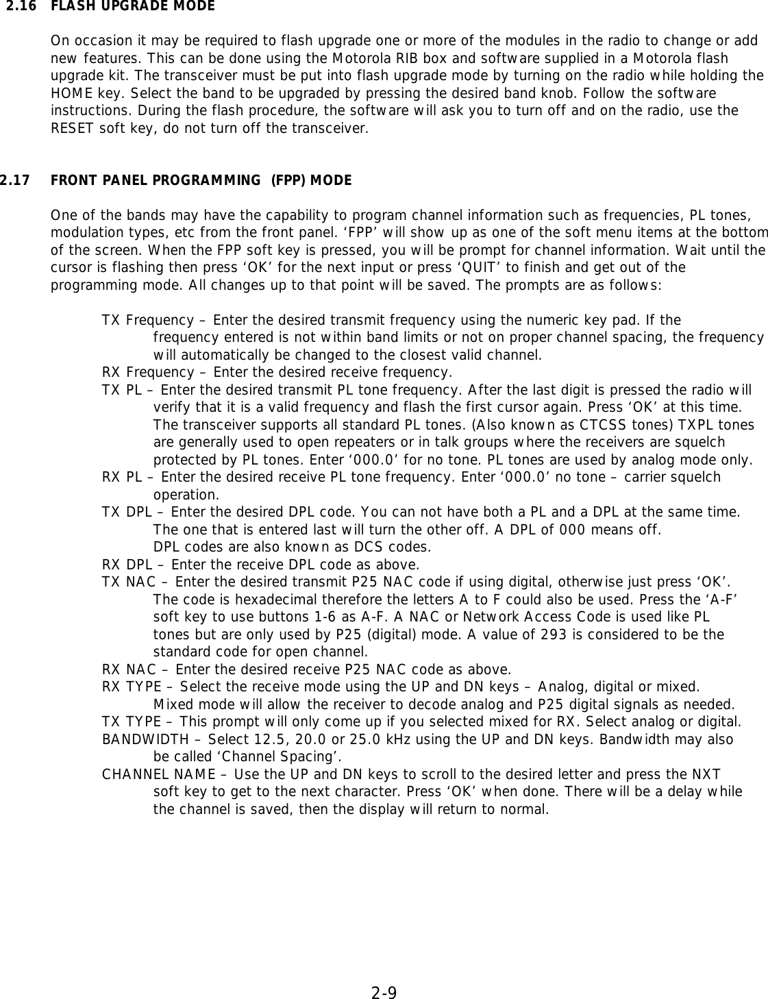 2-9   2.16 FLASH UPGRADE MODE  On occasion it may be required to flash upgrade one or more of the modules in the radio to change or add new features. This can be done using the Motorola RIB box and software supplied in a Motorola flash upgrade kit. The transceiver must be put into flash upgrade mode by turning on the radio while holding the HOME key. Select the band to be upgraded by pressing the desired band knob. Follow the software instructions. During the flash procedure, the software will ask you to turn off and on the radio, use the RESET soft key, do not turn off the transceiver.     2.17 FRONT PANEL PROGRAMMING  (FPP) MODE  One of the bands may have the capability to program channel information such as frequencies, PL tones, modulation types, etc from the front panel. ‘FPP’ will show up as one of the soft menu items at the bottom of the screen. When the FPP soft key is pressed, you will be prompt for channel information. Wait until the cursor is flashing then press ‘OK’ for the next input or press ‘QUIT’ to finish and get out of the programming mode. All changes up to that point will be saved. The prompts are as follows:    TX Frequency – Enter the desired transmit frequency using the numeric key pad. If the frequency entered is not within band limits or not on proper channel spacing, the frequency will automatically be changed to the closest valid channel.   RX Frequency – Enter the desired receive frequency.   TX PL – Enter the desired transmit PL tone frequency. After the last digit is pressed the radio will    verify that it is a valid frequency and flash the first cursor again. Press ‘OK’ at this time.    The transceiver supports all standard PL tones. (Also known as CTCSS tones) TXPL tones    are generally used to open repeaters or in talk groups where the receivers are squelch    protected by PL tones. Enter ‘000.0’ for no tone. PL tones are used by analog mode only.   RX PL – Enter the desired receive PL tone frequency. Enter ‘000.0’ no tone – carrier squelch              operation.   TX DPL – Enter the desired DPL code. You can not have both a PL and a DPL at the same time.    The one that is entered last will turn the other off. A DPL of 000 means off.    DPL codes are also known as DCS codes.   RX DPL – Enter the receive DPL code as above.   TX NAC – Enter the desired transmit P25 NAC code if using digital, otherwise just press ‘OK’.    The code is hexadecimal therefore the letters A to F could also be used. Press the ‘A-F’    soft key to use buttons 1-6 as A-F. A NAC or Network Access Code is used like PL    tones but are only used by P25 (digital) mode. A value of 293 is considered to be the    standard code for open channel.   RX NAC – Enter the desired receive P25 NAC code as above.   RX TYPE – Select the receive mode using the UP and DN keys – Analog, digital or mixed.    Mixed mode will allow the receiver to decode analog and P25 digital signals as needed.   TX TYPE – This prompt will only come up if you selected mixed for RX. Select analog or digital.   BANDWIDTH – Select 12.5, 20.0 or 25.0 kHz using the UP and DN keys. Bandwidth may also    be called ‘Channel Spacing’.   CHANNEL NAME – Use the UP and DN keys to scroll to the desired letter and press the NXT     soft key to get to the next character. Press ‘OK’ when done. There will be a delay while    the channel is saved, then the display will return to normal.          