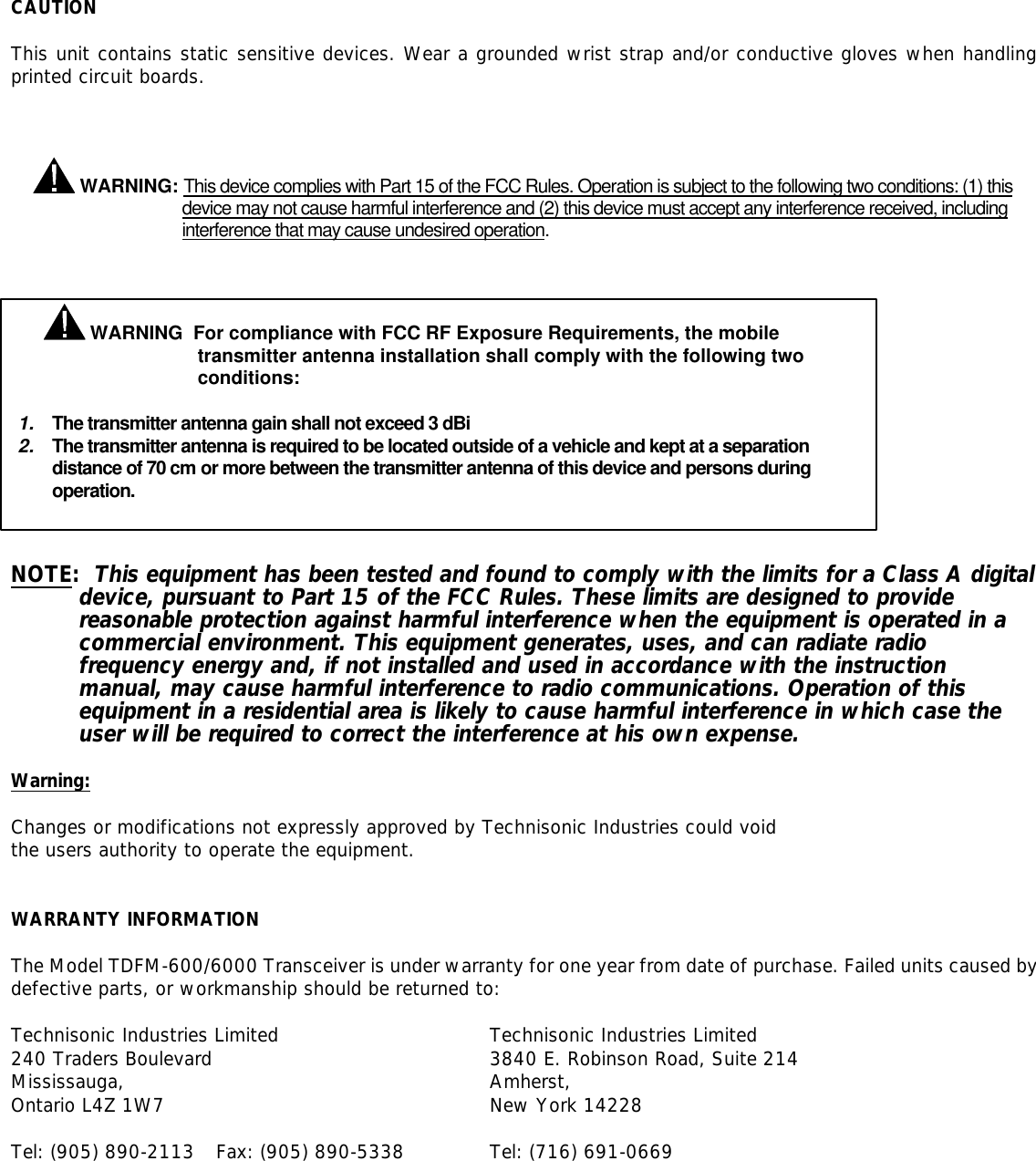    CAUTION  This unit contains static sensitive devices. Wear a grounded wrist strap and/or conductive gloves when handling printed circuit boards.      WARNING: This device complies with Part 15 of the FCC Rules. Operation is subject to the following two conditions: (1) this device may not cause harmful interference and (2) this device must accept any interference received, including interference that may cause undesired operation.              NOTE:  This equipment has been tested and found to comply with the limits for a Class A digital device, pursuant to Part 15 of the FCC Rules. These limits are designed to provide reasonable protection against harmful interference when the equipment is operated in a commercial environment. This equipment generates, uses, and can radiate radio frequency energy and, if not installed and used in accordance with the instruction manual, may cause harmful interference to radio communications. Operation of this equipment in a residential area is likely to cause harmful interference in which case the user will be required to correct the interference at his own expense.  Warning:  Changes or modifications not expressly approved by Technisonic Industries could void the users authority to operate the equipment.   WARRANTY INFORMATION  The Model TDFM-600/6000 Transceiver is under warranty for one year from date of purchase. Failed units caused by defective parts, or workmanship should be returned to:  Technisonic Industries Limited    Technisonic Industries Limited    240 Traders Boulevard     3840 E. Robinson Road, Suite 214 Mississauga,      Amherst, Ontario L4Z 1W7     New York 14228  Tel: (905) 890-2113 Fax: (905) 890-5338    Tel: (716) 691-0669     WARNING  For compliance with FCC RF Exposure Requirements, the mobile transmitter antenna installation shall comply with the following two conditions:  1. The transmitter antenna gain shall not exceed 3 dBi 2. The transmitter antenna is required to be located outside of a vehicle and kept at a separation distance of 70 cm or more between the transmitter antenna of this device and persons during operation.   