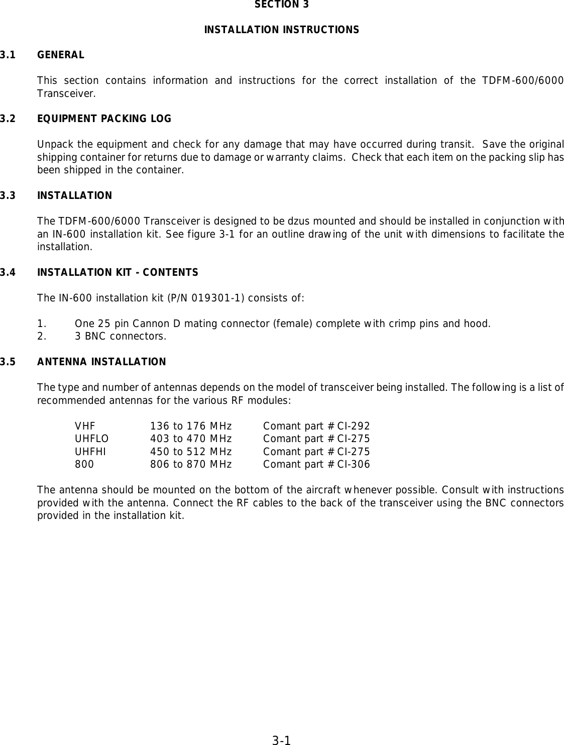 3-1   SECTION 3  INSTALLATION INSTRUCTIONS  3.1 GENERAL  This section contains information and instructions for the correct installation of the TDFM-600/6000 Transceiver.  3.2 EQUIPMENT PACKING LOG  Unpack the equipment and check for any damage that may have occurred during transit.  Save the original shipping container for returns due to damage or warranty claims.  Check that each item on the packing slip has been shipped in the container.  3.3 INSTALLATION   The TDFM-600/6000 Transceiver is designed to be dzus mounted and should be installed in conjunction with an IN-600 installation kit. See figure 3-1 for an outline drawing of the unit with dimensions to facilitate the installation.  3.4 INSTALLATION KIT - CONTENTS  The IN-600 installation kit (P/N 019301-1) consists of:   1. One 25 pin Cannon D mating connector (female) complete with crimp pins and hood. 2. 3 BNC connectors.  3.5 ANTENNA INSTALLATION  The type and number of antennas depends on the model of transceiver being installed. The following is a list of recommended antennas for the various RF modules:  VHF    136 to 176 MHz Comant part # CI-292 UHFLO   403 to 470 MHz Comant part # CI-275 UHFHI    450 to 512 MHz Comant part # CI-275 800    806 to 870 MHz Comant part # CI-306  The antenna should be mounted on the bottom of the aircraft whenever possible. Consult with instructions provided with the antenna. Connect the RF cables to the back of the transceiver using the BNC connectors provided in the installation kit.          