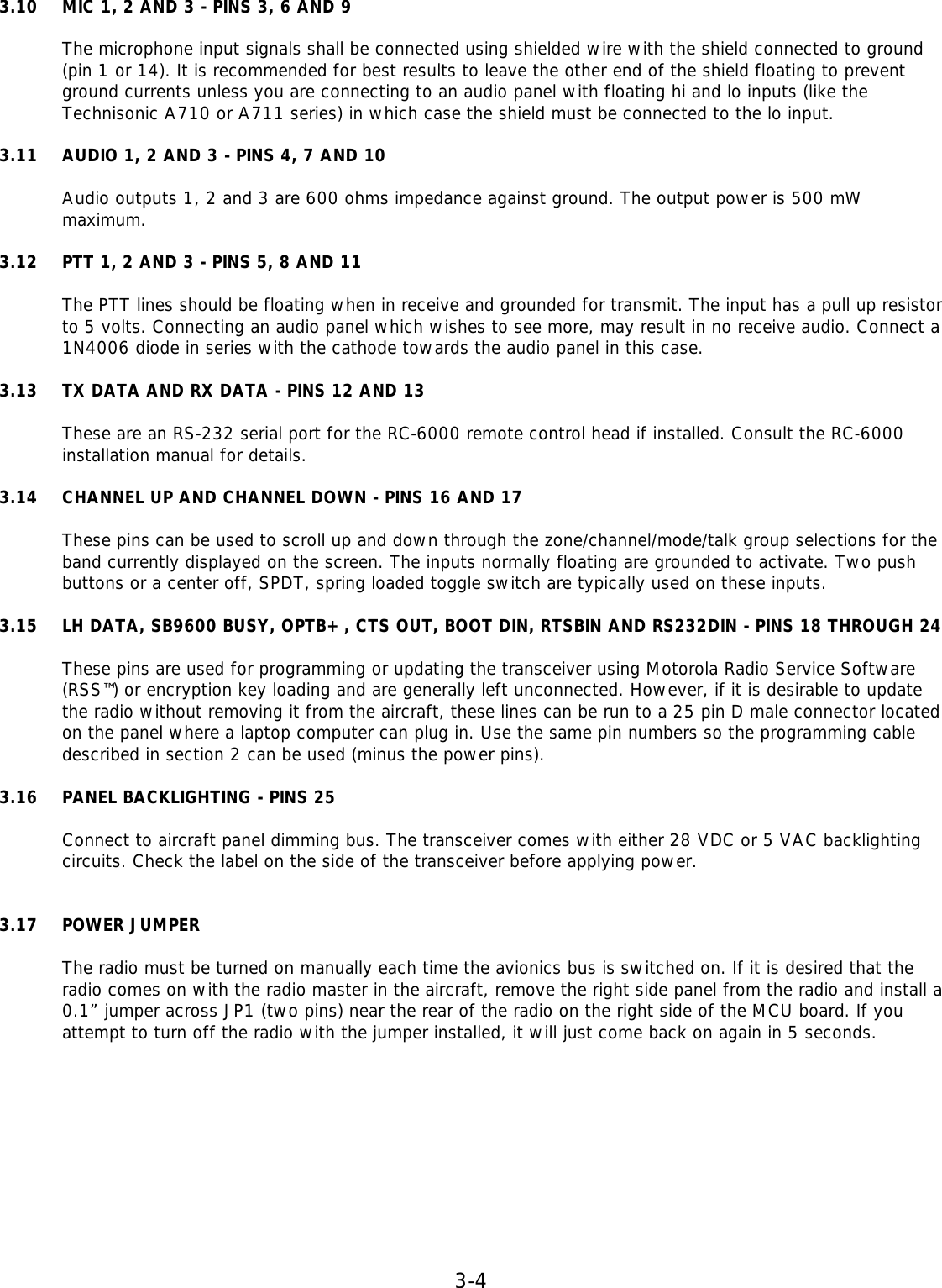 3-4 3.10 MIC 1, 2 AND 3 - PINS 3, 6 AND 9  The microphone input signals shall be connected using shielded wire with the shield connected to ground (pin 1 or 14). It is recommended for best results to leave the other end of the shield floating to prevent ground currents unless you are connecting to an audio panel with floating hi and lo inputs (like the Technisonic A710 or A711 series) in which case the shield must be connected to the lo input.  3.11 AUDIO 1, 2 AND 3 - PINS 4, 7 AND 10  Audio outputs 1, 2 and 3 are 600 ohms impedance against ground. The output power is 500 mW maximum.  3.12 PTT 1, 2 AND 3 - PINS 5, 8 AND 11  The PTT lines should be floating when in receive and grounded for transmit. The input has a pull up resistor to 5 volts. Connecting an audio panel which wishes to see more, may result in no receive audio. Connect a 1N4006 diode in series with the cathode towards the audio panel in this case.  3.13 TX DATA AND RX DATA - PINS 12 AND 13  These are an RS-232 serial port for the RC-6000 remote control head if installed. Consult the RC-6000 installation manual for details.  3.14 CHANNEL UP AND CHANNEL DOWN - PINS 16 AND 17  These pins can be used to scroll up and down through the zone/channel/mode/talk group selections for the band currently displayed on the screen. The inputs normally floating are grounded to activate. Two push buttons or a center off, SPDT, spring loaded toggle switch are typically used on these inputs.  3.15 LH DATA, SB9600 BUSY, OPTB+, CTS OUT, BOOT DIN, RTSBIN AND RS232DIN - PINS 18 THROUGH 24  These pins are used for programming or updating the transceiver using Motorola Radio Service Software (RSS™) or encryption key loading and are generally left unconnected. However, if it is desirable to update the radio without removing it from the aircraft, these lines can be run to a 25 pin D male connector located on the panel where a laptop computer can plug in. Use the same pin numbers so the programming cable described in section 2 can be used (minus the power pins).  3.16 PANEL BACKLIGHTING - PINS 25  Connect to aircraft panel dimming bus. The transceiver comes with either 28 VDC or 5 VAC backlighting circuits. Check the label on the side of the transceiver before applying power.   3.17 POWER JUMPER  The radio must be turned on manually each time the avionics bus is switched on. If it is desired that the radio comes on with the radio master in the aircraft, remove the right side panel from the radio and install a 0.1” jumper across JP1 (two pins) near the rear of the radio on the right side of the MCU board. If you attempt to turn off the radio with the jumper installed, it will just come back on again in 5 seconds.    