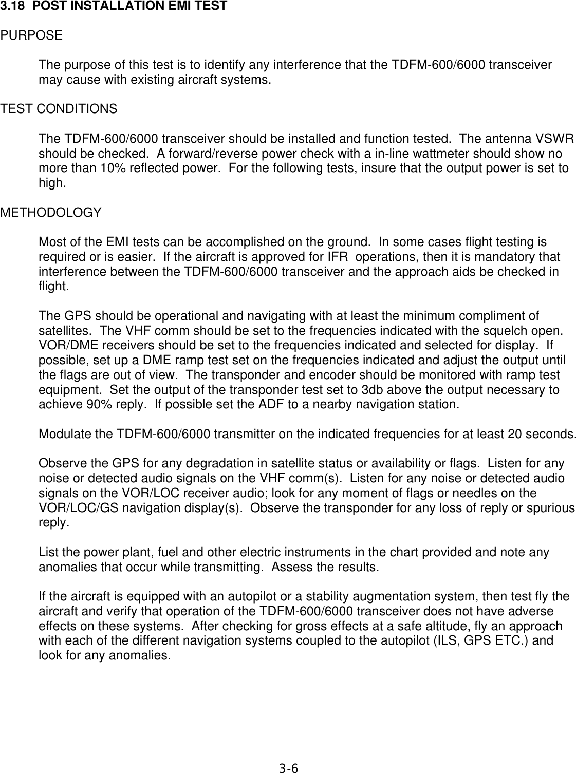 3-6  3.18  POST INSTALLATION EMI TEST  PURPOSE  The purpose of this test is to identify any interference that the TDFM-600/6000 transceiver may cause with existing aircraft systems.  TEST CONDITIONS  The TDFM-600/6000 transceiver should be installed and function tested.  The antenna VSWR should be checked.  A forward/reverse power check with a in-line wattmeter should show no more than 10% reflected power.  For the following tests, insure that the output power is set to high.  METHODOLOGY  Most of the EMI tests can be accomplished on the ground.  In some cases flight testing is required or is easier.  If the aircraft is approved for IFR  operations, then it is mandatory that interference between the TDFM-600/6000 transceiver and the approach aids be checked in flight.  The GPS should be operational and navigating with at least the minimum compliment of satellites.  The VHF comm should be set to the frequencies indicated with the squelch open. VOR/DME receivers should be set to the frequencies indicated and selected for display.  If possible, set up a DME ramp test set on the frequencies indicated and adjust the output until the flags are out of view.  The transponder and encoder should be monitored with ramp test equipment.  Set the output of the transponder test set to 3db above the output necessary to achieve 90% reply.  If possible set the ADF to a nearby navigation station.  Modulate the TDFM-600/6000 transmitter on the indicated frequencies for at least 20 seconds.  Observe the GPS for any degradation in satellite status or availability or flags.  Listen for any noise or detected audio signals on the VHF comm(s).  Listen for any noise or detected audio signals on the VOR/LOC receiver audio; look for any moment of flags or needles on the VOR/LOC/GS navigation display(s).  Observe the transponder for any loss of reply or spurious reply.  List the power plant, fuel and other electric instruments in the chart provided and note any anomalies that occur while transmitting.  Assess the results.  If the aircraft is equipped with an autopilot or a stability augmentation system, then test fly the aircraft and verify that operation of the TDFM-600/6000 transceiver does not have adverse effects on these systems.  After checking for gross effects at a safe altitude, fly an approach with each of the different navigation systems coupled to the autopilot (ILS, GPS ETC.) and look for any anomalies.      