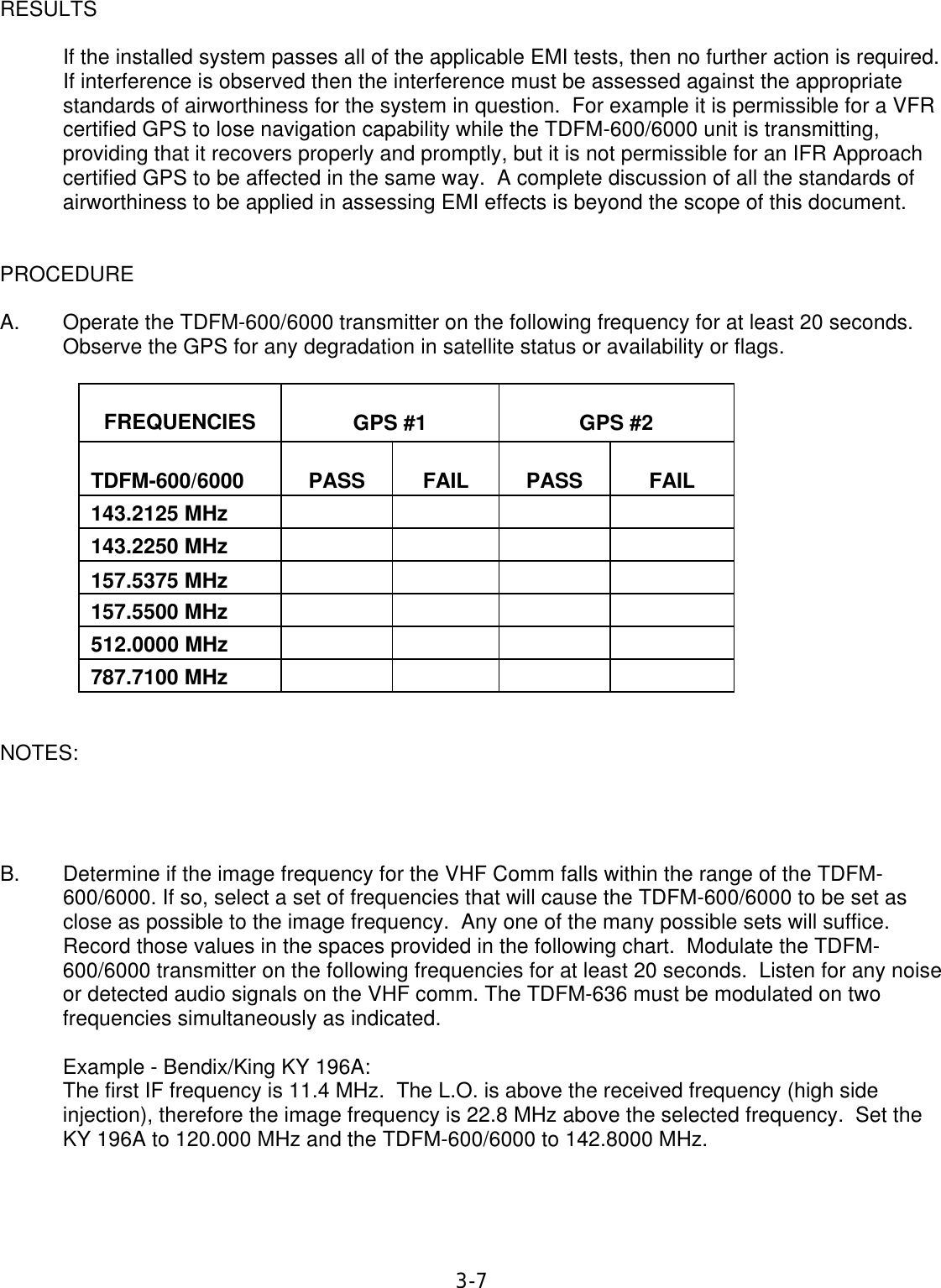 3-7 RESULTS        If the installed system passes all of the applicable EMI tests, then no further action is required. If interference is observed then the interference must be assessed against the appropriate standards of airworthiness for the system in question.  For example it is permissible for a VFR certified GPS to lose navigation capability while the TDFM-600/6000 unit is transmitting, providing that it recovers properly and promptly, but it is not permissible for an IFR Approach certified GPS to be affected in the same way.  A complete discussion of all the standards of airworthiness to be applied in assessing EMI effects is beyond the scope of this document.   PROCEDURE  A. Operate the TDFM-600/6000 transmitter on the following frequency for at least 20 seconds.  Observe the GPS for any degradation in satellite status or availability or flags.    FREQUENCIES   GPS #1   GPS #2   TDFM-600/6000   PASS   FAIL   PASS   FAIL  143.2125 MHz          143.2250 MHz          157.5375 MHz         157.5500 MHz        512.0000 MHz     787.7100 MHz       NOTES:     B. Determine if the image frequency for the VHF Comm falls within the range of the TDFM-600/6000. If so, select a set of frequencies that will cause the TDFM-600/6000 to be set as close as possible to the image frequency.  Any one of the many possible sets will suffice.  Record those values in the spaces provided in the following chart.  Modulate the TDFM-600/6000 transmitter on the following frequencies for at least 20 seconds.  Listen for any noise or detected audio signals on the VHF comm. The TDFM-636 must be modulated on two frequencies simultaneously as indicated.  Example - Bendix/King KY 196A: The first IF frequency is 11.4 MHz.  The L.O. is above the received frequency (high side injection), therefore the image frequency is 22.8 MHz above the selected frequency.  Set the KY 196A to 120.000 MHz and the TDFM-600/6000 to 142.8000 MHz.    