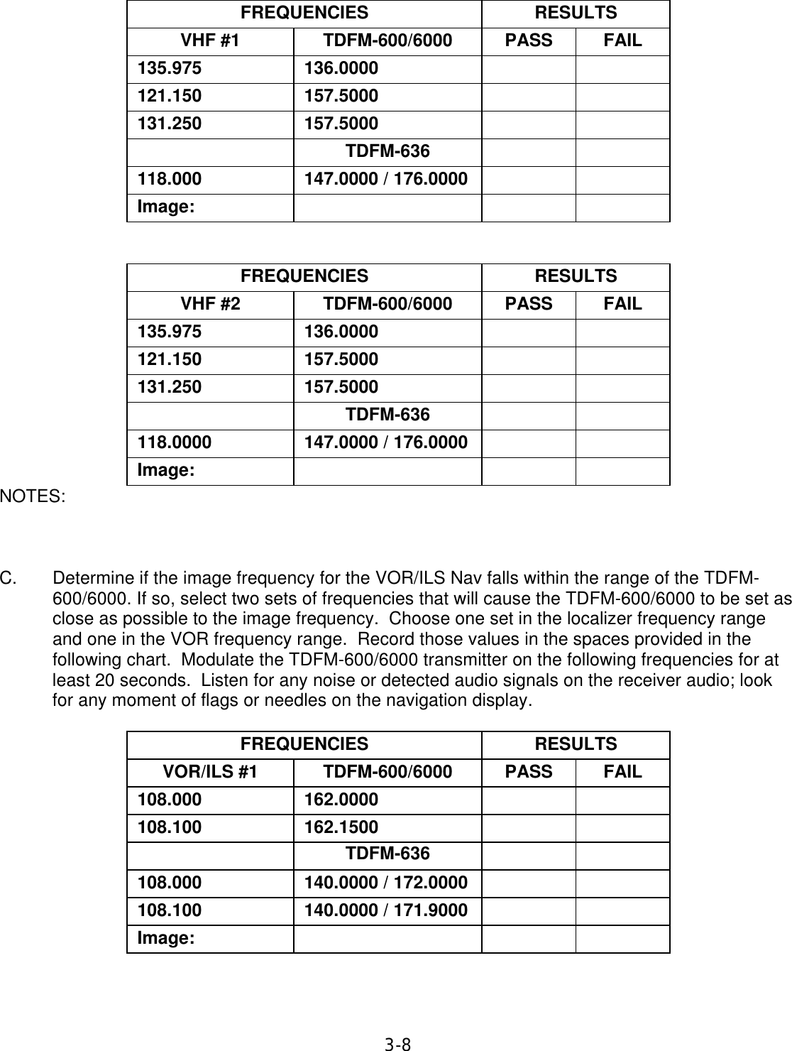 3-8    FREQUENCIES  RESULTS  VHF #1  TDFM-600/6000  PASS  FAIL  135.975  136.0000      121.150  157.5000      131.250  157.5000        TDFM-636      118.000  147.0000 / 176.0000      Image:          FREQUENCIES  RESULTS  VHF #2  TDFM-600/6000  PASS  FAIL  135.975  136.0000      121.150  157.5000      131.250  157.5000        TDFM-636      118.0000  147.0000 / 176.0000      Image:       NOTES:        C. Determine if the image frequency for the VOR/ILS Nav falls within the range of the TDFM-600/6000. If so, select two sets of frequencies that will cause the TDFM-600/6000 to be set as close as possible to the image frequency.  Choose one set in the localizer frequency range and one in the VOR frequency range.  Record those values in the spaces provided in the following chart.  Modulate the TDFM-600/6000 transmitter on the following frequencies for at least 20 seconds.  Listen for any noise or detected audio signals on the receiver audio; look for any moment of flags or needles on the navigation display.   FREQUENCIES  RESULTS  VOR/ILS #1  TDFM-600/6000  PASS  FAIL  108.000  162.0000      108.100  162.1500      TDFM-636      108.000  140.0000 / 172.0000      108.100  140.0000 / 171.9000      Image:         