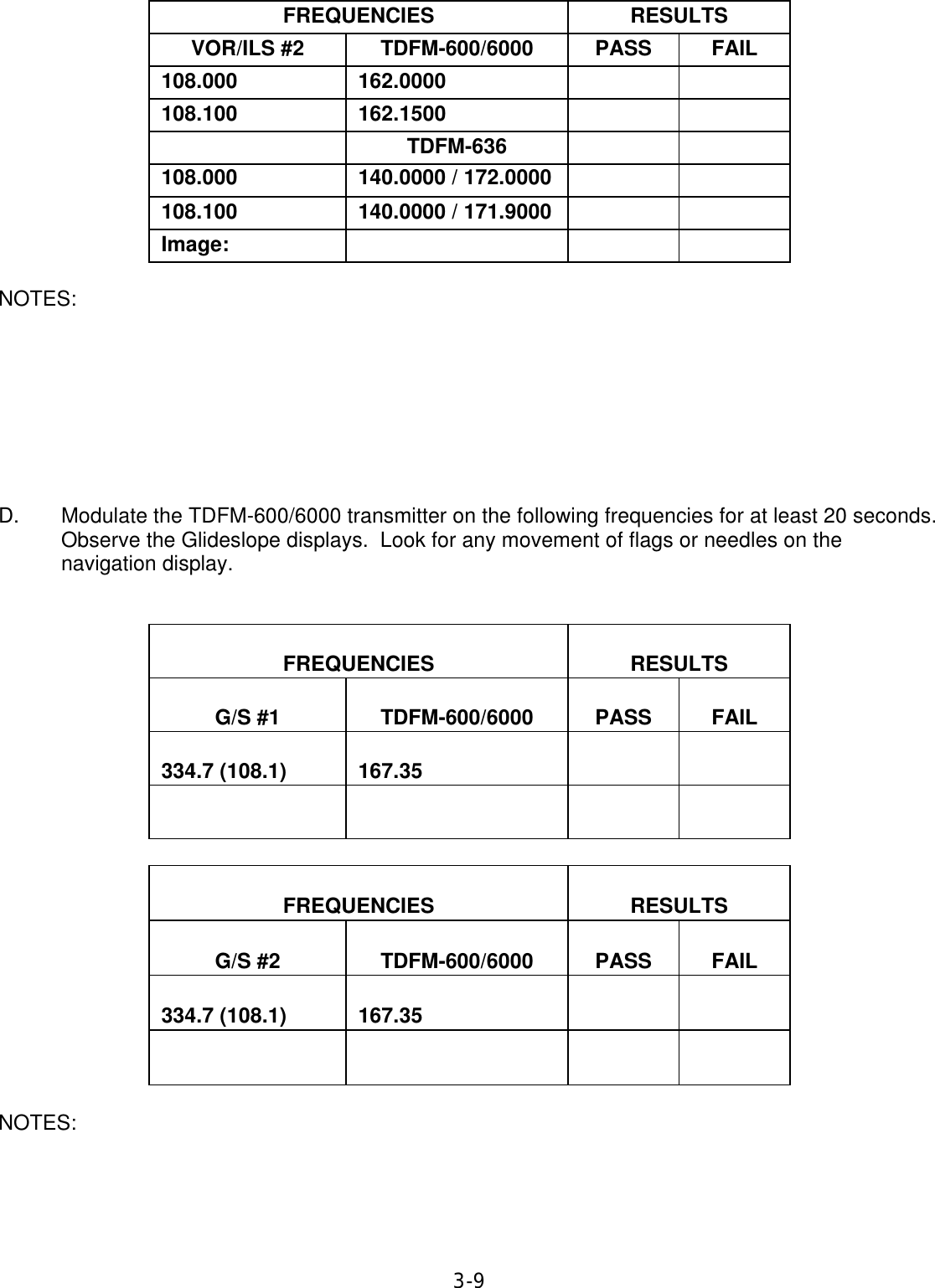 3-9  FREQUENCIES  RESULTS  VOR/ILS #2  TDFM-600/6000  PASS  FAIL  108.000  162.0000      108.100  162.1500        TDFM-636     108.000 140.0000 / 172.0000      108.100  140.0000 / 171.9000      Image:        NOTES:         D. Modulate the TDFM-600/6000 transmitter on the following frequencies for at least 20 seconds. Observe the Glideslope displays.  Look for any movement of flags or needles on the navigation display.     FREQUENCIES   RESULTS   G/S #1   TDFM-600/6000   PASS   FAIL   334.7 (108.1)   167.35                      FREQUENCIES   RESULTS   G/S #2   TDFM-600/6000   PASS   FAIL   334.7 (108.1)   167.35                    NOTES:     