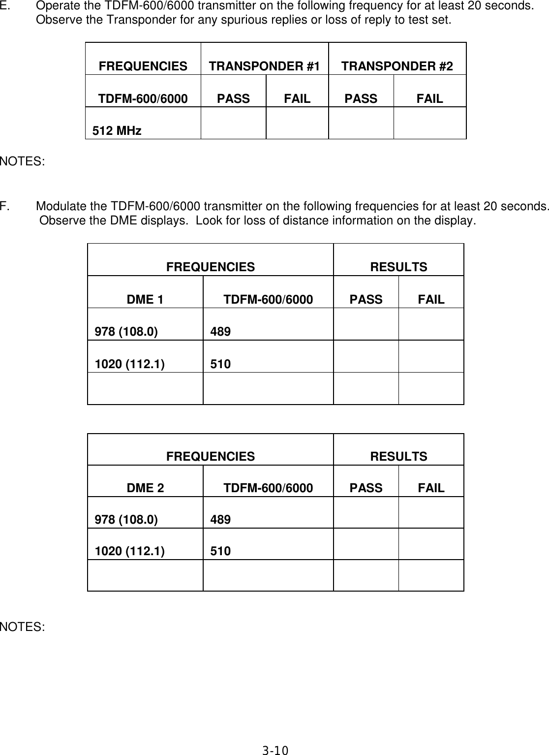 3-10 E. Operate the TDFM-600/6000 transmitter on the following frequency for at least 20 seconds.  Observe the Transponder for any spurious replies or loss of reply to test set.    FREQUENCIES   TRANSPONDER #1   TRANSPONDER #2   TDFM-600/6000   PASS   FAIL   PASS   FAIL   512 MHz              NOTES:   F. Modulate the TDFM-600/6000 transmitter on the following frequencies for at least 20 seconds.  Observe the DME displays.  Look for loss of distance information on the display.    FREQUENCIES   RESULTS   DME 1   TDFM-600/6000    PASS   FAIL   978 (108.0)   489         1020 (112.1)   510                       FREQUENCIES   RESULTS   DME 2   TDFM-600/6000    PASS   FAIL   978 (108.0)   489         1020 (112.1)   510                     NOTES:       