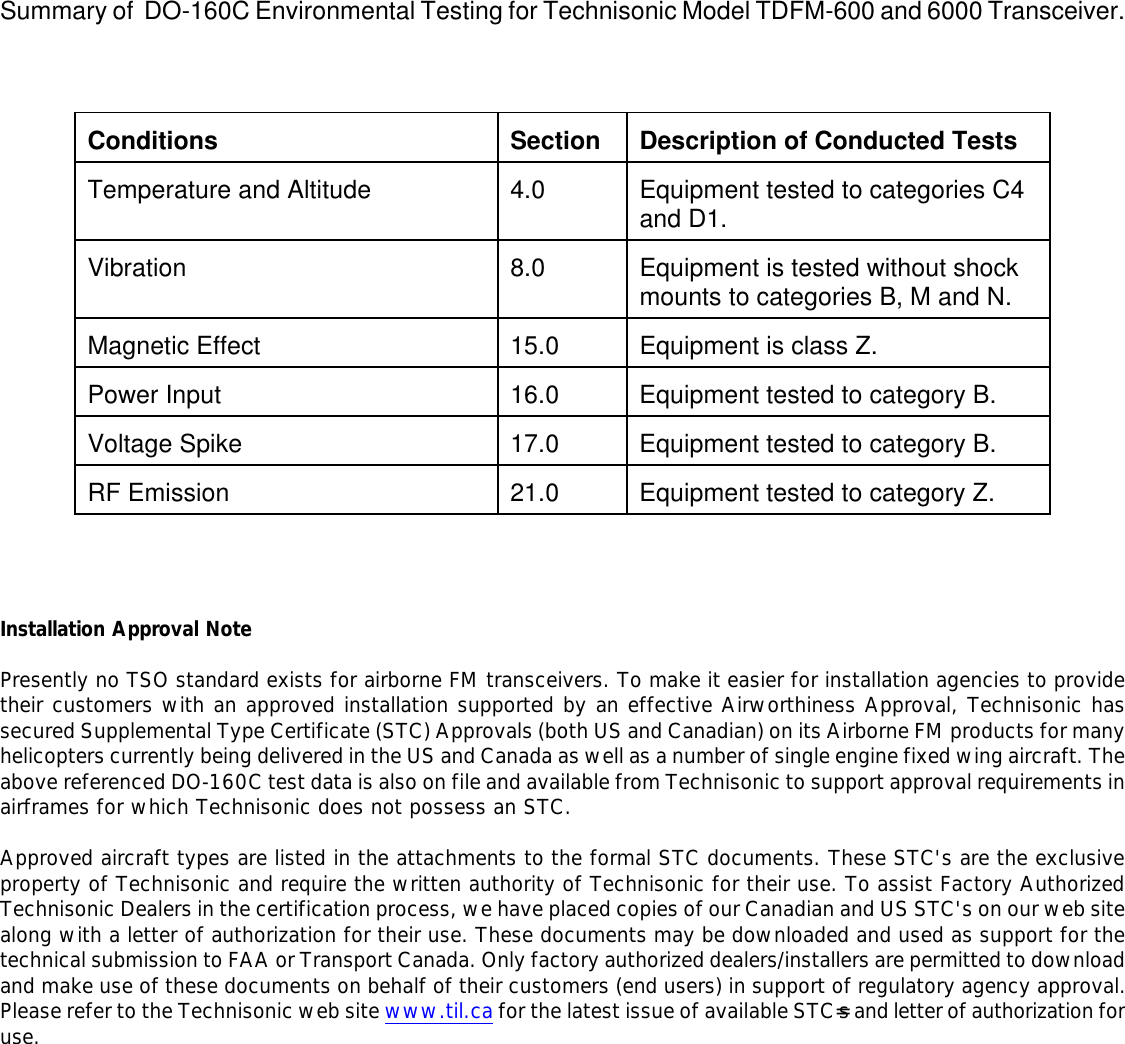   Summary of  DO-160C Environmental Testing for Technisonic Model TDFM-600 and 6000 Transceiver.     Conditions  Section  Description of Conducted Tests  Temperature and Altitude  4.0  Equipment tested to categories C4 and D1.  Vibration  8.0  Equipment is tested without shock mounts to categories B, M and N.  Magnetic Effect  15.0  Equipment is class Z.  Power Input  16.0  Equipment tested to category B.  Voltage Spike  17.0  Equipment tested to category B.  RF Emission  21.0  Equipment tested to category Z.     Installation Approval Note  Presently no TSO standard exists for airborne FM transceivers. To make it easier for installation agencies to provide their customers with an approved installation supported by an effective Airworthiness Approval, Technisonic has secured Supplemental Type Certificate (STC) Approvals (both US and Canadian) on its Airborne FM products for many helicopters currently being delivered in the US and Canada as well as a number of single engine fixed wing aircraft. The above referenced DO-160C test data is also on file and available from Technisonic to support approval requirements in airframes for which Technisonic does not possess an STC.  Approved aircraft types are listed in the attachments to the formal STC documents. These STC&apos;s are the exclusive property of Technisonic and require the written authority of Technisonic for their use. To assist Factory Authorized Technisonic Dealers in the certification process, we have placed copies of our Canadian and US STC&apos;s on our web site along with a letter of authorization for their use. These documents may be downloaded and used as support for the technical submission to FAA or Transport Canada. Only factory authorized dealers/installers are permitted to download and make use of these documents on behalf of their customers (end users) in support of regulatory agency approval.  Please refer to the Technisonic web site www.til.ca for the latest issue of available STC=s and letter of authorization for use.                