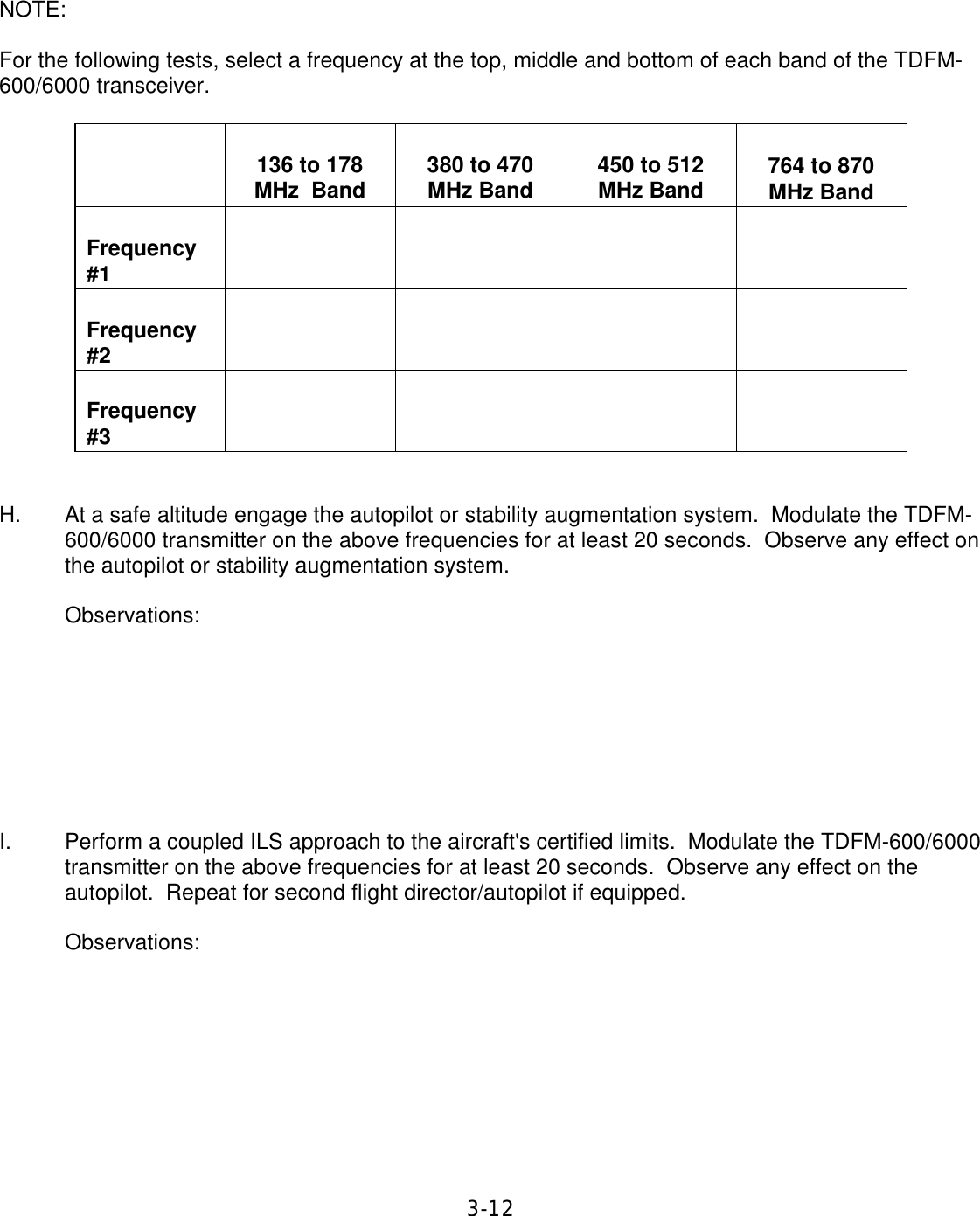 3-12      NOTE:  For the following tests, select a frequency at the top, middle and bottom of each band of the TDFM-600/6000 transceiver.         136 to 178 MHz  Band   380 to 470 MHz Band   450 to 512 MHz Band   764 to 870 MHz Band   Frequency #1             Frequency #2             Frequency #3             H. At a safe altitude engage the autopilot or stability augmentation system.  Modulate the TDFM-600/6000 transmitter on the above frequencies for at least 20 seconds.  Observe any effect on the autopilot or stability augmentation system.  Observations:         I. Perform a coupled ILS approach to the aircraft&apos;s certified limits.  Modulate the TDFM-600/6000 transmitter on the above frequencies for at least 20 seconds.  Observe any effect on the autopilot.  Repeat for second flight director/autopilot if equipped.  Observations:         