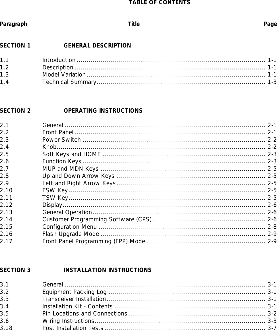   TABLE OF CONTENTS   Paragraph     Title Page   SECTION 1    GENERAL DESCRIPTION    1.1    Introduction ............................................................................................... 1-1 1.2    Description ................................................................................................ 1-1 1.3    Model Variation.......................................................................................... 1-1 1.4    Technical Summary..................................................................................... 1-3    SECTION 2    OPERATING INSTRUCTIONS  2.1    General ..................................................................................................... 2-1 2.2    Front Panel ................................................................................................ 2-1 2.3    Power Switch ............................................................................................ 2-2 2.4    Knob......................................................................................................... 2-2 2.5    Soft Keys and HOME .................................................................................. 2-3 2.6    Function Keys ............................................................................................ 2-3 2.7    MUP and MDN Keys ................................................................................... 2-5 2.8    Up and Down Arrow Keys ........................................................................... 2-5 2.9    Left and Right Arrow Keys........................................................................... 2-5 2.10    ESW Key................................................................................................... 2-5 2.11    TSW Key................................................................................................... 2-5 2.12    Display...................................................................................................... 2-6 2.13    General Operation....................................................................................... 2-6 2.14    Customer Programming Software (CPS)......................................................... 2-6 2.15    Configuration Menu .................................................................................... 2-8 2.16    Flash Upgrade Mode ................................................................................... 2-9 2.17    Front Panel Programming (FPP) Mode ............................................................ 2-9    SECTION 3    INSTALLATION INSTRUCTIONS  3.1    General ..................................................................................................... 3-1 3.2    Equipment Packing Log ............................................................................... 3-1 3.3    Transceiver Installation................................................................................ 3-1 3.4    Installation Kit - Contents ............................................................................ 3-1 3.5    Pin Locations and Connections ..................................................................... 3-2 3.6    Wiring Instructions...................................................................................... 3-3 3.18    Post Installation Tests ................................................................................. 3-7           