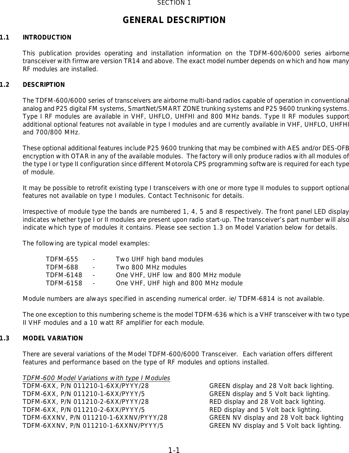 1-1   SECTION 1  GENERAL DESCRIPTION  1.1  INTRODUCTION  This publication provides operating and installation information on the TDFM-600/6000 series airborne transceiver with firmware version TR14 and above. The exact model number depends on which and how many RF modules are installed.   1.2 DESCRIPTION  The TDFM-600/6000 series of transceivers are airborne multi-band radios capable of operation in conventional analog and P25 digital FM systems, SmartNet/SMART ZONE trunking systems and P25 9600 trunking systems. Type I RF modules are available in VHF, UHFLO, UHFHI and 800 MHz bands. Type II RF modules support additional optional features not available in type I modules and are currently available in VHF, UHFLO, UHFHI and 700/800 MHz.   These optional additional features include P25 9600 trunking that may be combined with AES and/or DES-OFB encryption with OTAR in any of the available modules.  The factory will only produce radios with all modules of the type I or type II configuration since different Motorola CPS programming software is required for each type of module.   It may be possible to retrofit existing type I transceivers with one or more type II modules to support optional features not available on type I modules. Contact Technisonic for details.  Irrespective of module type the bands are numbered 1, 4, 5 and 8 respectively. The front panel LED display indicates whether type I or II modules are present upon radio start-up. The transceiver’s part number will also indicate which type of modules it contains. Please see section 1.3 on Model Variation below for details.  The following are typical model examples:  TDFM-655 - Two UHF high band modules TDFM-688 - Two 800 MHz modules TDFM-6148 - One VHF, UHF low and 800 MHz module TDFM-6158 - One VHF, UHF high and 800 MHz module   Module numbers are always specified in ascending numerical order. ie/ TDFM-6814 is not available.  The one exception to this numbering scheme is the model TDFM-636 which is a VHF transceiver with two type II VHF modules and a 10 watt RF amplifier for each module.  1.3 MODEL VARIATION  There are several variations of the Model TDFM-600/6000 Transceiver.  Each variation offers different features and performance based on the type of RF modules and options installed.     TDFM-600 Model Variations with type I Modules TDFM-6XX, P/N 011210-1-6XX/PYYY/28   GREEN display and 28 Volt back lighting.  TDFM-6XX, P/N 011210-1-6XX/PYYY/5   GREEN display and 5 Volt back lighting.  TDFM-6XX, P/N 011210-2-6XX/PYYY/28   RED display and 28 Volt back lighting.  TDFM-6XX, P/N 011210-2-6XX/PYYY/5   RED display and 5 Volt back lighting.  TDFM-6XXNV, P/N 011210-1-6XXNV/PYYY/28    GREEN NV display and 28 Volt back lighting  TDFM-6XXNV, P/N 011210-1-6XXNV/PYYY/5    GREEN NV display and 5 Volt back lighting.     