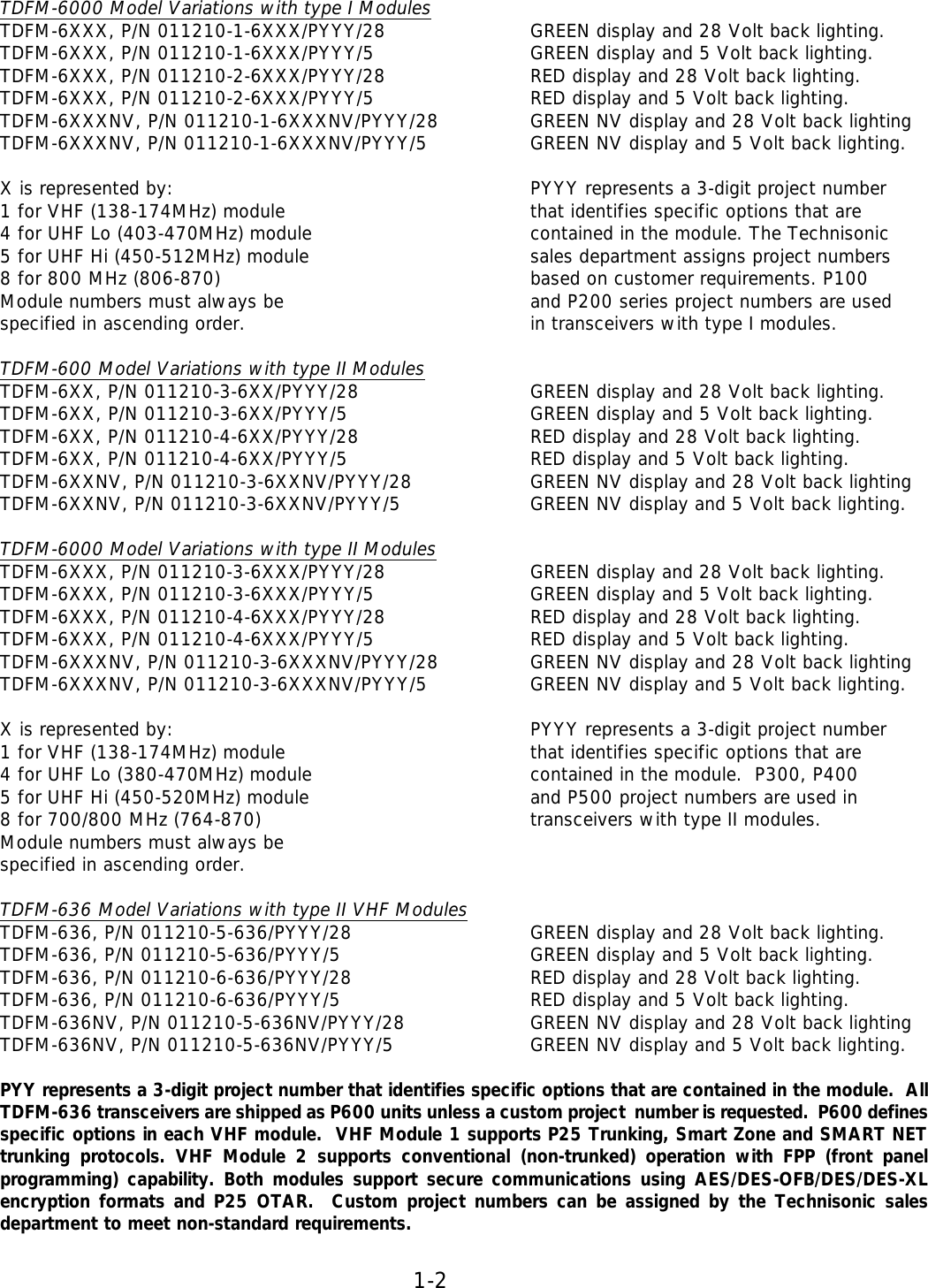 1-2   TDFM-6000 Model Variations with type I Modules TDFM-6XXX, P/N 011210-1-6XXX/PYYY/28   GREEN display and 28 Volt back lighting.  TDFM-6XXX, P/N 011210-1-6XXX/PYYY/5   GREEN display and 5 Volt back lighting.  TDFM-6XXX, P/N 011210-2-6XXX/PYYY/28   RED display and 28 Volt back lighting.  TDFM-6XXX, P/N 011210-2-6XXX/PYYY/5   RED display and 5 Volt back lighting.  TDFM-6XXXNV, P/N 011210-1-6XXXNV/PYYY/28    GREEN NV display and 28 Volt back lighting  TDFM-6XXXNV, P/N 011210-1-6XXXNV/PYYY/5    GREEN NV display and 5 Volt back lighting.   X is represented by:       PYYY represents a 3-digit project number  1 for VHF (138-174MHz) module     that identifies specific options that are 4 for UHF Lo (403-470MHz) module    contained in the module. The Technisonic   5 for UHF Hi (450-512MHz) module    sales department assigns project numbers  8 for 800 MHz (806-870)     based on customer requirements. P100  Module numbers must always be    and P200 series project numbers are used specified in ascending order.     in transceivers with type I modules.  TDFM-600 Model Variations with type II Modules TDFM-6XX, P/N 011210-3-6XX/PYYY/28   GREEN display and 28 Volt back lighting.  TDFM-6XX, P/N 011210-3-6XX/PYYY/5   GREEN display and 5 Volt back lighting.  TDFM-6XX, P/N 011210-4-6XX/PYYY/28   RED display and 28 Volt back lighting.  TDFM-6XX, P/N 011210-4-6XX/PYYY/5   RED display and 5 Volt back lighting.  TDFM-6XXNV, P/N 011210-3-6XXNV/PYYY/28    GREEN NV display and 28 Volt back lighting  TDFM-6XXNV, P/N 011210-3-6XXNV/PYYY/5    GREEN NV display and 5 Volt back lighting.  TDFM-6000 Model Variations with type II Modules TDFM-6XXX, P/N 011210-3-6XXX/PYYY/28   GREEN display and 28 Volt back lighting.  TDFM-6XXX, P/N 011210-3-6XXX/PYYY/5   GREEN display and 5 Volt back lighting.  TDFM-6XXX, P/N 011210-4-6XXX/PYYY/28   RED display and 28 Volt back lighting.  TDFM-6XXX, P/N 011210-4-6XXX/PYYY/5   RED display and 5 Volt back lighting.  TDFM-6XXXNV, P/N 011210-3-6XXXNV/PYYY/28    GREEN NV display and 28 Volt back lighting  TDFM-6XXXNV, P/N 011210-3-6XXXNV/PYYY/5    GREEN NV display and 5 Volt back lighting.   X is represented by:       PYYY represents a 3-digit project number  1 for VHF (138-174MHz) module     that identifies specific options that are 4 for UHF Lo (380-470MHz) module    contained in the module.  P300, P400  5 for UHF Hi (450-520MHz) module    and P500 project numbers are used in  8 for 700/800 MHz (764-870)     transceivers with type II modules.      Module numbers must always be  specified in ascending order.   TDFM-636 Model Variations with type II VHF Modules TDFM-636, P/N 011210-5-636/PYYY/28   GREEN display and 28 Volt back lighting.  TDFM-636, P/N 011210-5-636/PYYY/5   GREEN display and 5 Volt back lighting.  TDFM-636, P/N 011210-6-636/PYYY/28   RED display and 28 Volt back lighting.  TDFM-636, P/N 011210-6-636/PYYY/5   RED display and 5 Volt back lighting.  TDFM-636NV, P/N 011210-5-636NV/PYYY/28    GREEN NV display and 28 Volt back lighting  TDFM-636NV, P/N 011210-5-636NV/PYYY/5   GREEN NV display and 5 Volt back lighting.  PYY represents a 3-digit project number that identifies specific options that are contained in the module.  All TDFM-636 transceivers are shipped as P600 units unless a custom project  number is requested.  P600 defines specific options in each VHF module.  VHF Module 1 supports P25 Trunking, Smart Zone and SMART NET trunking protocols. VHF Module 2 supports conventional (non-trunked)  operation with FPP (front panel programming) capability. Both modules support secure communications using AES/DES-OFB/DES/DES-XL encryption formats and P25 OTAR.  Custom project numbers can be assigned by the Technisonic sales department to meet non-standard requirements.  