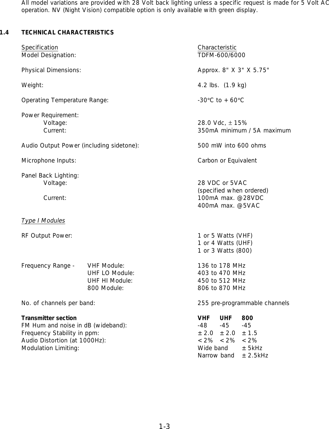 1-3   All model variations are provided with 28 Volt back lighting unless a specific request is made for 5 Volt AC operation. NV (Night Vision) compatible option is only available with green display.    1.4 TECHNICAL CHARACTERISTICS  Specification       Characteristic   Model Designation:      TDFM-600/6000     Physical Dimensions:      Approx. 8&quot; X 3&quot; X 5.75&quot;  Weight:       4.2 lbs.  (1.9 kg)  Operating Temperature Range:     -30°C to +60°C  Power Requirement: Voltage:      28.0 Vdc, ± 15%   Current:      350mA minimum / 5A maximum   Audio Output Power (including sidetone):   500 mW into 600 ohms     Microphone Inputs:      Carbon or Equivalent     Panel Back Lighting:        Voltage:      28 VDC or 5VAC          (specified when ordered)   Current:      100mA max. @28VDC          400mA max. @5VAC   Type I Modules   RF Output Power:      1 or 5 Watts (VHF)          1 or 4 Watts (UHF)          1 or 3 Watts (800)   Frequency Range -   VHF Module:    136 to 178 MHz     UHF LO Module:   403 to 470 MHz     UHF HI Module:   450 to 512 MHz     800 Module:    806 to 870 MHz   No. of channels per band:     255 pre-programmable channels   Transmitter section      VHF UHF 800  FM Hum and noise in dB (wideband):    -48 -45 -45    Frequency Stability in ppm:     ±2.0 ±2.0 ±1.5  Audio Distortion (at 1000Hz):     &lt;2% &lt;2% &lt;2%  Modulation Limiting:      Wide band  ±5kHz           Narrow band  ±2.5kHz         