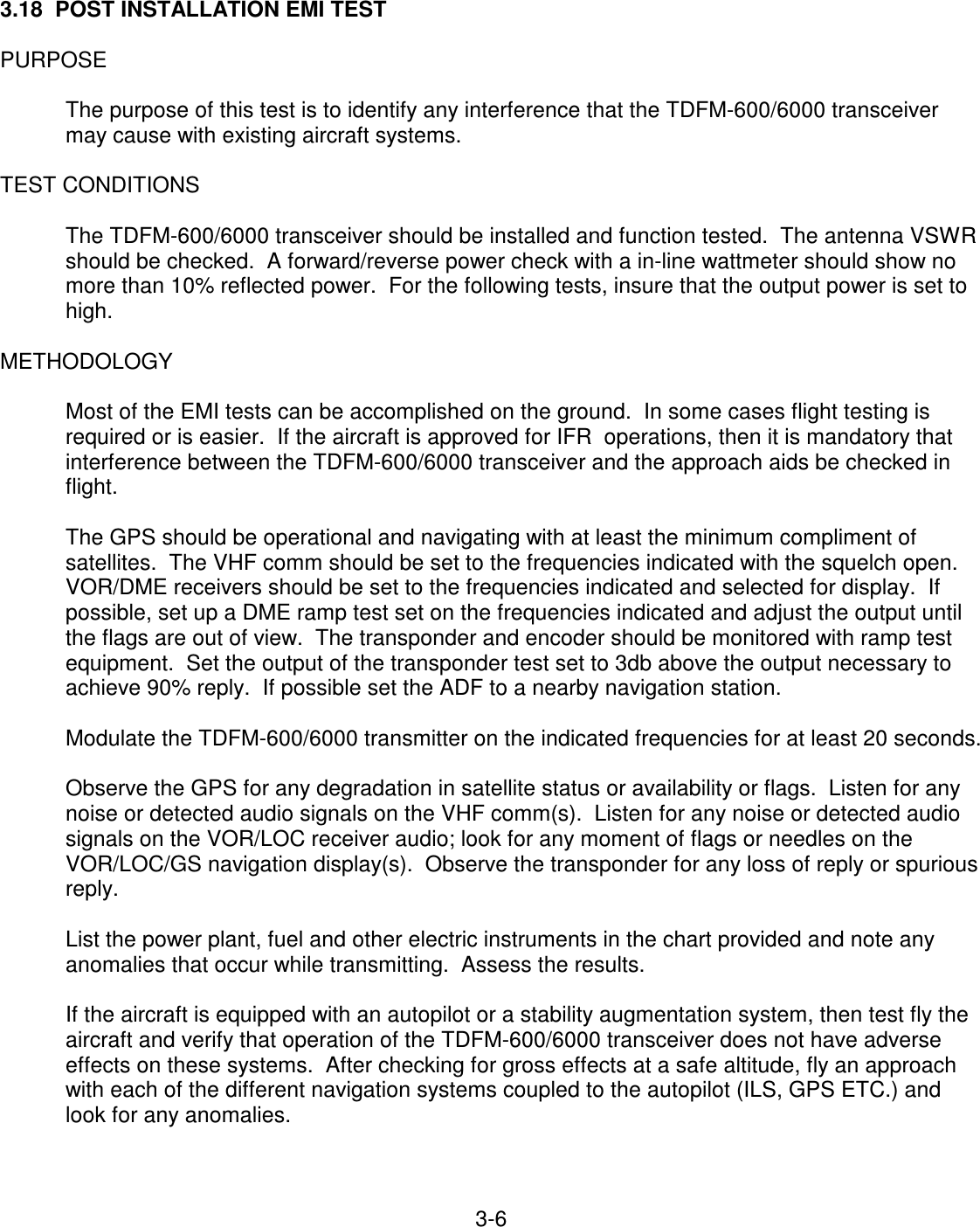 3-6    3.18  POST INSTALLATION EMI TEST  PURPOSE  The purpose of this test is to identify any interference that the TDFM-600/6000 transceiver may cause with existing aircraft systems.  TEST CONDITIONS  The TDFM-600/6000 transceiver should be installed and function tested.  The antenna VSWR should be checked.  A forward/reverse power check with a in-line wattmeter should show no more than 10% reflected power.  For the following tests, insure that the output power is set to high.  METHODOLOGY  Most of the EMI tests can be accomplished on the ground.  In some cases flight testing is required or is easier.  If the aircraft is approved for IFR  operations, then it is mandatory that interference between the TDFM-600/6000 transceiver and the approach aids be checked in flight.  The GPS should be operational and navigating with at least the minimum compliment of satellites.  The VHF comm should be set to the frequencies indicated with the squelch open. VOR/DME receivers should be set to the frequencies indicated and selected for display.  If possible, set up a DME ramp test set on the frequencies indicated and adjust the output until the flags are out of view.  The transponder and encoder should be monitored with ramp test equipment.  Set the output of the transponder test set to 3db above the output necessary to achieve 90% reply.  If possible set the ADF to a nearby navigation station.  Modulate the TDFM-600/6000 transmitter on the indicated frequencies for at least 20 seconds.  Observe the GPS for any degradation in satellite status or availability or flags.  Listen for any noise or detected audio signals on the VHF comm(s).  Listen for any noise or detected audio signals on the VOR/LOC receiver audio; look for any moment of flags or needles on the VOR/LOC/GS navigation display(s).  Observe the transponder for any loss of reply or spurious reply.  List the power plant, fuel and other electric instruments in the chart provided and note any anomalies that occur while transmitting.  Assess the results.  If the aircraft is equipped with an autopilot or a stability augmentation system, then test fly the aircraft and verify that operation of the TDFM-600/6000 transceiver does not have adverse effects on these systems.  After checking for gross effects at a safe altitude, fly an approach with each of the different navigation systems coupled to the autopilot (ILS, GPS ETC.) and look for any anomalies.    