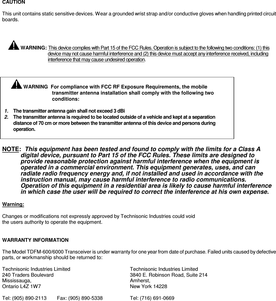     CAUTION  This unit contains static sensitive devices. Wear a grounded wrist strap and/or conductive gloves when handling printed circuit boards.       WARNING: This device complies with Part 15 of the FCC Rules. Operation is subject to the following two conditions: (1) this device may not cause harmful interference and (2) this device must accept any interference received, including interference that may cause undesired operation.              NOTE:  This equipment has been tested and found to comply with the limits for a Class A digital device, pursuant to Part 15 of the FCC Rules. These limits are designed to provide reasonable protection against harmful interference when the equipment is operated in a commercial environment. This equipment generates, uses, and can radiate radio frequency energy and, if not installed and used in accordance with the instruction manual, may cause harmful interference to radio communications. Operation of this equipment in a residential area is likely to cause harmful interference in which case the user will be required to correct the interference at his own expense.  Warning:  Changes or modifications not expressly approved by Technisonic Industries could void the users authority to operate the equipment.   WARRANTY INFORMATION  The Model TDFM-600/6000 Transceiver is under warranty for one year from date of purchase. Failed units caused by defective parts, or workmanship should be returned to:  Technisonic Industries Limited        Technisonic Industries Limited     240 Traders Boulevard          3840 E. Robinson Road, Suite 214 Mississauga,            Amherst, Ontario L4Z 1W7          New York 14228  Tel: (905) 890-2113  Fax: (905) 890-5338    Tel: (716) 691-0669     WARNING  For compliance with FCC RF Exposure Requirements, the mobile transmitter antenna installation shall comply with the following two conditions:  1.  The transmitter antenna gain shall not exceed 3 dBi 2.  The transmitter antenna is required to be located outside of a vehicle and kept at a separation distance of 70 cm or more between the transmitter antenna of this device and persons during operation.   