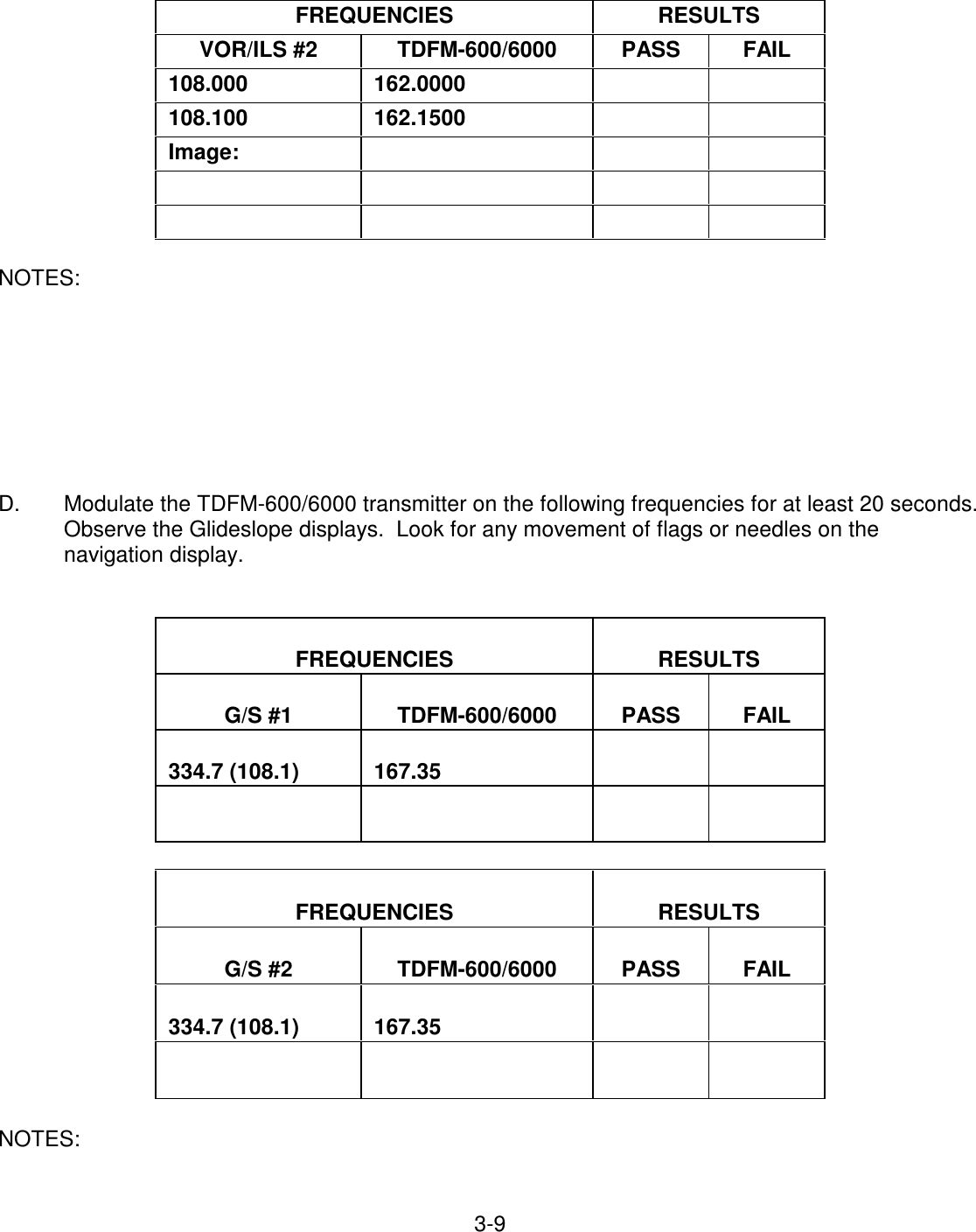 3-9     FREQUENCIES   RESULTS  VOR/ILS #2   TDFM-600/6000   PASS   FAIL  108.000   162.0000       108.100   162.1500       Image:                         NOTES:         D.  Modulate the TDFM-600/6000 transmitter on the following frequencies for at least 20 seconds. Observe the Glideslope displays.  Look for any movement of flags or needles on the navigation display.     FREQUENCIES   RESULTS   G/S #1   TDFM-600/6000   PASS   FAIL   334.7 (108.1)   167.35                      FREQUENCIES   RESULTS   G/S #2   TDFM-600/6000   PASS   FAIL   334.7 (108.1)   167.35                    NOTES:   