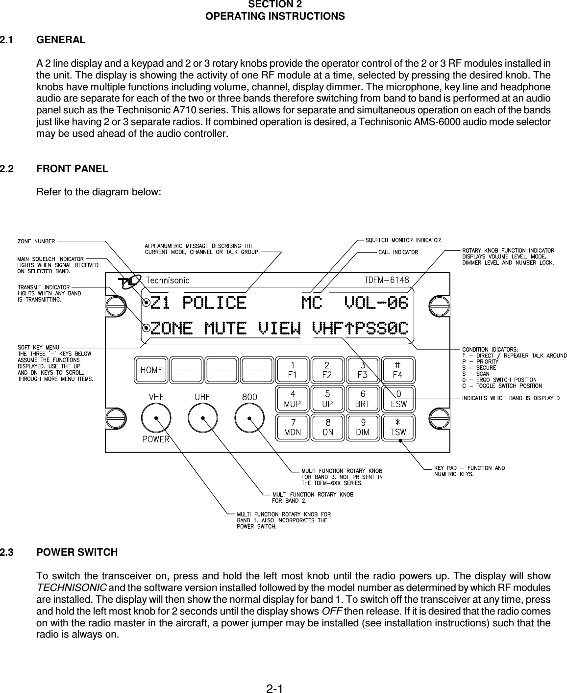 2-1    SECTION 2 OPERATING INSTRUCTIONS  2.1  GENERAL  A 2 line display and a keypad and 2 or 3 rotary knobs provide the operator control of the 2 or 3 RF modules installed in the unit. The display is showing the activity of one RF module at a time, selected by pressing the desired knob. The knobs have multiple functions including volume, channel, display dimmer. The microphone, key line and headphone audio are separate for each of the two or three bands therefore switching from band to band is performed at an audio panel such as the Technisonic A710 series. This allows for separate and simultaneous operation on each of the bands just like having 2 or 3 separate radios. If combined operation is desired, a Technisonic AMS-6000 audio mode selector may be used ahead of the audio controller.   2.2  FRONT PANEL  Refer to the diagram below:   2.3  POWER SWITCH  To switch the transceiver on, press and hold the left most knob until the radio powers up. The display will show TECHNISONIC and the software version installed followed by the model number as determined by which RF modules are installed. The display will then show the normal display for band 1. To switch off the transceiver at any time, press and hold the left most knob for 2 seconds until the display shows OFF then release. If it is desired that the radio comes on with the radio master in the aircraft, a power jumper may be installed (see installation instructions) such that the radio is always on.     