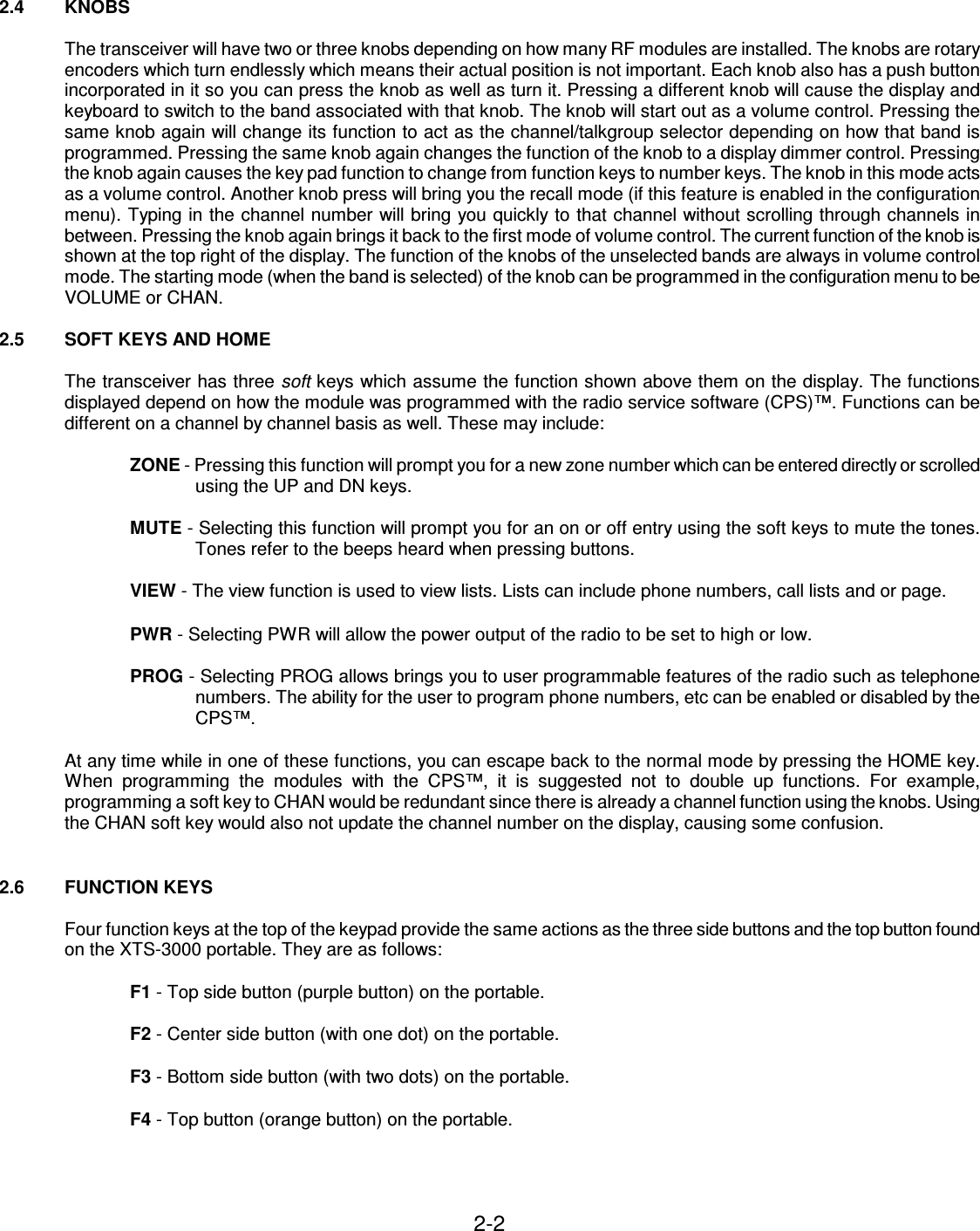 2-2    2.4  KNOBS  The transceiver will have two or three knobs depending on how many RF modules are installed. The knobs are rotary encoders which turn endlessly which means their actual position is not important. Each knob also has a push button incorporated in it so you can press the knob as well as turn it. Pressing a different knob will cause the display and keyboard to switch to the band associated with that knob. The knob will start out as a volume control. Pressing the same knob again will change its function to act as the channel/talkgroup selector depending on how that band is programmed. Pressing the same knob again changes the function of the knob to a display dimmer control. Pressing the knob again causes the key pad function to change from function keys to number keys. The knob in this mode acts as a volume control. Another knob press will bring you the recall mode (if this feature is enabled in the configuration menu). Typing in the channel number will bring you quickly to that channel without scrolling through channels in between. Pressing the knob again brings it back to the first mode of volume control. The current function of the knob is shown at the top right of the display. The function of the knobs of the unselected bands are always in volume control mode. The starting mode (when the band is selected) of the knob can be programmed in the configuration menu to be VOLUME or CHAN.  2.5  SOFT KEYS AND HOME  The transceiver has three soft keys which assume the function shown above them on the display. The functions displayed depend on how the module was programmed with the radio service software (CPS)™. Functions can be different on a channel by channel basis as well. These may include:  ZONE - Pressing this function will prompt you for a new zone number which can be entered directly or scrolled using the UP and DN keys.  MUTE - Selecting this function will prompt you for an on or off entry using the soft keys to mute the tones. Tones refer to the beeps heard when pressing buttons.  VIEW - The view function is used to view lists. Lists can include phone numbers, call lists and or page.  PWR - Selecting PWR will allow the power output of the radio to be set to high or low.  PROG - Selecting PROG allows brings you to user programmable features of the radio such as telephone numbers. The ability for the user to program phone numbers, etc can be enabled or disabled by the CPS™.  At any time while in one of these functions, you can escape back to the normal mode by pressing the HOME key. When  programming  the  modules  with  the  CPS™,  it  is  suggested  not  to  double  up  functions.  For  example, programming a soft key to CHAN would be redundant since there is already a channel function using the knobs. Using the CHAN soft key would also not update the channel number on the display, causing some confusion.   2.6  FUNCTION KEYS  Four function keys at the top of the keypad provide the same actions as the three side buttons and the top button found on the XTS-3000 portable. They are as follows:  F1 - Top side button (purple button) on the portable.  F2 - Center side button (with one dot) on the portable.  F3 - Bottom side button (with two dots) on the portable.  F4 - Top button (orange button) on the portable.    