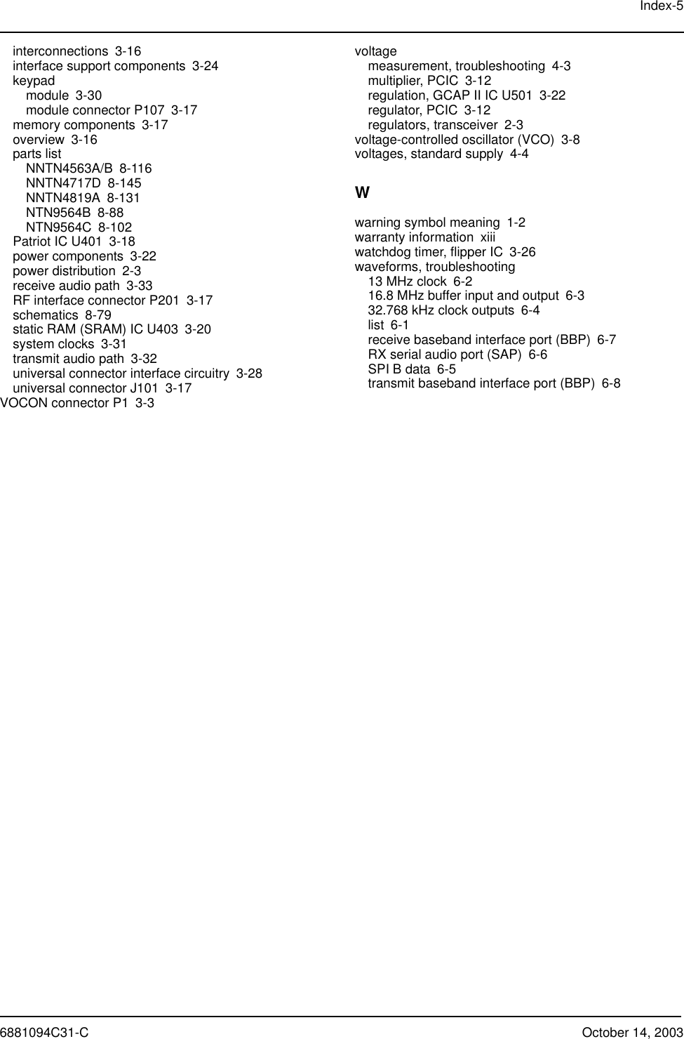 Index-56881094C31-C October 14, 2003interconnections 3-16interface support components 3-24keypadmodule 3-30module connector P107 3-17memory components 3-17overview 3-16parts listNNTN4563A/B 8-116NNTN4717D 8-145NNTN4819A 8-131NTN9564B 8-88NTN9564C 8-102Patriot IC U401 3-18power components 3-22power distribution 2-3receive audio path 3-33RF interface connector P201 3-17schematics 8-79static RAM (SRAM) IC U403 3-20system clocks 3-31transmit audio path 3-32universal connector interface circuitry 3-28universal connector J101 3-17VOCON connector P1 3-3voltagemeasurement, troubleshooting 4-3multiplier, PCIC 3-12regulation, GCAP II IC U501 3-22regulator, PCIC 3-12regulators, transceiver 2-3voltage-controlled oscillator (VCO) 3-8voltages, standard supply 4-4Wwarning symbol meaning 1-2warranty information xiiiwatchdog timer, flipper IC 3-26waveforms, troubleshooting13 MHz clock 6-216.8 MHz buffer input and output 6-332.768 kHz clock outputs 6-4list 6-1receive baseband interface port (BBP) 6-7RX serial audio port (SAP) 6-6SPI B data 6-5transmit baseband interface port (BBP) 6-8