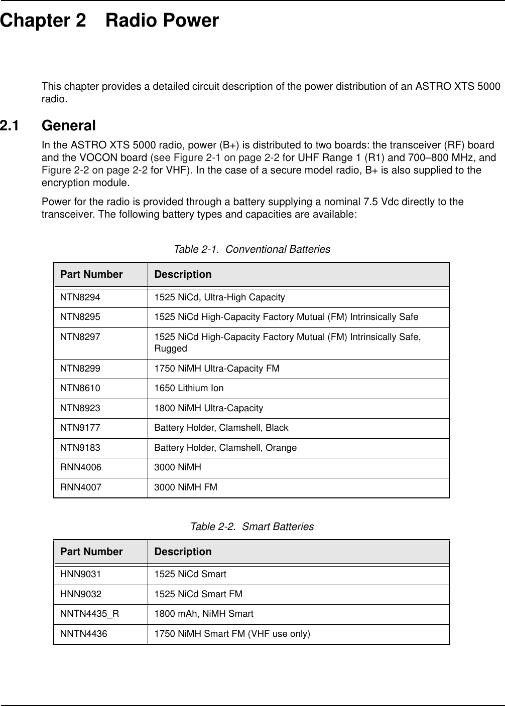 Chapter 2 Radio PowerThis chapter provides a detailed circuit description of the power distribution of an ASTRO XTS 5000 radio.2.1 GeneralIn the ASTRO XTS 5000 radio, power (B+) is distributed to two boards: the transceiver (RF) board and the VOCON board (see Figure 2-1 on page 2-2 for UHF Range 1 (R1) and 700–800 MHz, and Figure 2-2 on page 2-2 for VHF). In the case of a secure model radio, B+ is also supplied to the encryption module.Power for the radio is provided through a battery supplying a nominal 7.5 Vdc directly to the transceiver. The following battery types and capacities are available:Table 2-1.  Conventional BatteriesPart Number DescriptionNTN8294 1525 NiCd, Ultra-High CapacityNTN8295 1525 NiCd High-Capacity Factory Mutual (FM) Intrinsically SafeNTN8297 1525 NiCd High-Capacity Factory Mutual (FM) Intrinsically Safe, RuggedNTN8299 1750 NiMH Ultra-Capacity FMNTN8610 1650 Lithium IonNTN8923 1800 NiMH Ultra-CapacityNTN9177 Battery Holder, Clamshell, BlackNTN9183 Battery Holder, Clamshell, OrangeRNN4006 3000 NiMHRNN4007 3000 NiMH FMTable 2-2.  Smart BatteriesPart Number DescriptionHNN9031 1525 NiCd SmartHNN9032 1525 NiCd Smart FMNNTN4435_R 1800 mAh, NiMH SmartNNTN4436 1750 NiMH Smart FM (VHF use only)