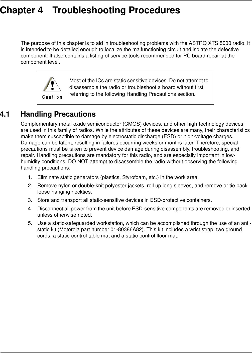 Chapter 4 Troubleshooting ProceduresThe purpose of this chapter is to aid in troubleshooting problems with the ASTRO XTS 5000 radio. It is intended to be detailed enough to localize the malfunctioning circuit and isolate the defective component. It also contains a listing of service tools recommended for PC board repair at the component level.4.1 Handling PrecautionsComplementary metal-oxide semiconductor (CMOS) devices, and other high-technology devices, are used in this family of radios. While the attributes of these devices are many, their characteristics make them susceptible to damage by electrostatic discharge (ESD) or high-voltage charges. Damage can be latent, resulting in failures occurring weeks or months later. Therefore, special precautions must be taken to prevent device damage during disassembly, troubleshooting, and repair. Handling precautions are mandatory for this radio, and are especially important in low-humidity conditions. DO NOT attempt to disassemble the radio without observing the following handling precautions.1. Eliminate static generators (plastics, Styrofoam, etc.) in the work area.2. Remove nylon or double-knit polyester jackets, roll up long sleeves, and remove or tie back loose-hanging neckties.3. Store and transport all static-sensitive devices in ESD-protective containers.4. Disconnect all power from the unit before ESD-sensitive components are removed or inserted unless otherwise noted.5. Use a static-safeguarded workstation, which can be accomplished through the use of an anti-static kit (Motorola part number 01-80386A82). This kit includes a wrist strap, two ground cords, a static-control table mat and a static-control floor mat.Most of the ICs are static sensitive devices. Do not attempt to disassemble the radio or troubleshoot a board without first referring to the following Handling Precautions section.!C a u t i o n