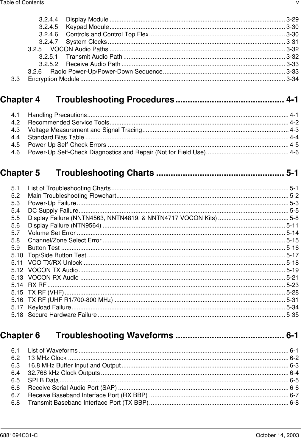 Table of Contents v6881094C31-C October 14, 20033.2.4.4 Display Module ...................................................................................................... 3-293.2.4.5 Keypad Module...................................................................................................... 3-303.2.4.6 Controls and Control Top Flex............................................................................... 3-303.2.4.7 System Clocks....................................................................................................... 3-313.2.5 VOCON Audio Paths ...................................................................................................... 3-323.2.5.1 Transmit Audio Path .............................................................................................. 3-323.2.5.2 Receive Audio Path ............................................................................................... 3-333.2.6 Radio Power-Up/Power-Down Sequence....................................................................... 3-333.3 Encryption Module ....................................................................................................................... 3-34Chapter 4 Troubleshooting Procedures............................................. 4-14.1 Handling Precautions..................................................................................................................... 4-14.2 Recommended Service Tools........................................................................................................ 4-24.3 Voltage Measurement and Signal Tracing..................................................................................... 4-34.4 Standard Bias Table ...................................................................................................................... 4-44.5 Power-Up Self-Check Errors ......................................................................................................... 4-54.6 Power-Up Self-Check Diagnostics and Repair (Not for Field Use)................................................ 4-6Chapter 5 Troubleshooting Charts ..................................................... 5-15.1 List of Troubleshooting Charts....................................................................................................... 5-15.2 Main Troubleshooting Flowchart.................................................................................................... 5-25.3 Power-Up Failure........................................................................................................................... 5-35.4 DC Supply Failure.......................................................................................................................... 5-55.5 Display Failure (NNTN4563, NNTN4819, &amp; NNTN4717 VOCON Kits) ......................................... 5-85.6 Display Failure (NTN9564) .......................................................................................................... 5-115.7 Volume Set Error ......................................................................................................................... 5-145.8 Channel/Zone Select Error .......................................................................................................... 5-155.9 Button Test .................................................................................................................................. 5-165.10 Top/Side Button Test ................................................................................................................... 5-175.11 VCO TX/RX Unlock ..................................................................................................................... 5-185.12 VOCON TX Audio........................................................................................................................ 5-195.13 VOCON RX Audio ....................................................................................................................... 5-215.14 RX RF .......................................................................................................................................... 5-235.15 TX RF (VHF)................................................................................................................................ 5-285.16 TX RF (UHF R1/700-800 MHz) ...................................................................................................5-315.17 Keyload Failure............................................................................................................................ 5-345.18 Secure Hardware Failure............................................................................................................. 5-35Chapter 6 Troubleshooting Waveforms ............................................. 6-16.1 List of Waveforms .......................................................................................................................... 6-16.2 13 MHz Clock ................................................................................................................................ 6-26.3 16.8 MHz Buffer Input and Output................................................................................................. 6-36.4 32.768 kHz Clock Outputs............................................................................................................. 6-46.5 SPI B Data..................................................................................................................................... 6-56.6 Receive Serial Audio Port (SAP) ................................................................................................... 6-66.7 Receive Baseband Interface Port (RX BBP) ................................................................................. 6-76.8 Transmit Baseband Interface Port (TX BBP)................................................................................. 6-8