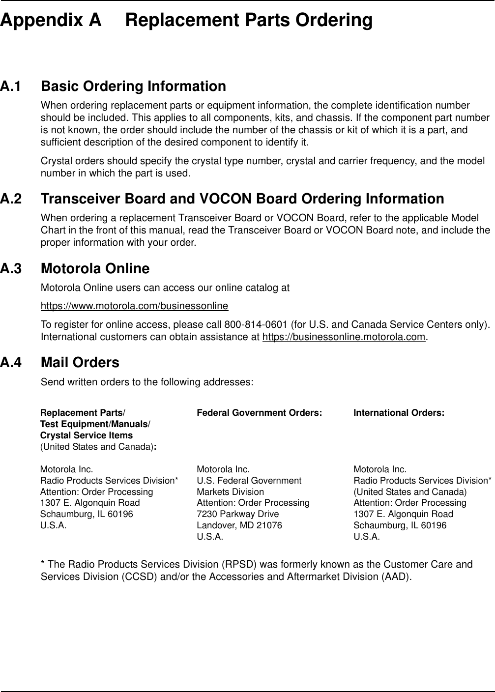 Appendix A Replacement Parts OrderingA.1 Basic Ordering InformationWhen ordering replacement parts or equipment information, the complete identification number should be included. This applies to all components, kits, and chassis. If the component part number is not known, the order should include the number of the chassis or kit of which it is a part, and sufficient description of the desired component to identify it.Crystal orders should specify the crystal type number, crystal and carrier frequency, and the model number in which the part is used.A.2 Transceiver Board and VOCON Board Ordering InformationWhen ordering a replacement Transceiver Board or VOCON Board, refer to the applicable Model Chart in the front of this manual, read the Transceiver Board or VOCON Board note, and include the proper information with your order.A.3 Motorola OnlineMotorola Online users can access our online catalog athttps://www.motorola.com/businessonlineTo register for online access, please call 800-814-0601 (for U.S. and Canada Service Centers only). International customers can obtain assistance at https://businessonline.motorola.com.A.4 Mail OrdersSend written orders to the following addresses:* The Radio Products Services Division (RPSD) was formerly known as the Customer Care and Services Division (CCSD) and/or the Accessories and Aftermarket Division (AAD).Replacement Parts/Test Equipment/Manuals/Crystal Service Items(United States and Canada):Motorola Inc.Radio Products Services Division*Attention: Order Processing1307 E. Algonquin RoadSchaumburg, IL 60196U.S.A.Federal Government Orders:Motorola Inc.U.S. Federal Government Markets DivisionAttention: Order Processing7230 Parkway DriveLandover, MD 21076U.S.A.International Orders:Motorola Inc.Radio Products Services Division*(United States and Canada)Attention: Order Processing1307 E. Algonquin RoadSchaumburg, IL 60196U.S.A.