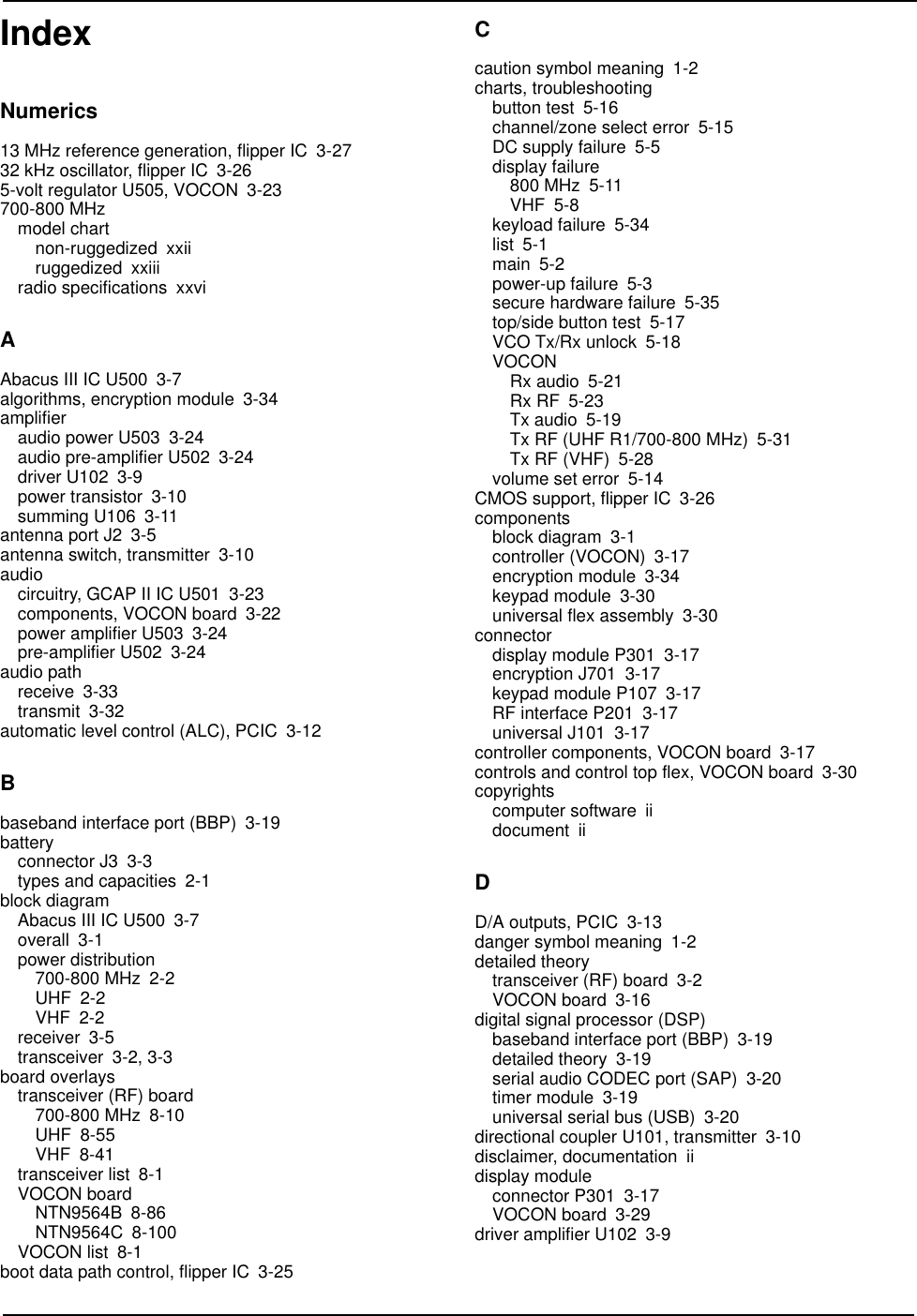 Index IndexNumerics13 MHz reference generation, flipper IC 3-2732 kHz oscillator, flipper IC 3-265-volt regulator U505, VOCON 3-23700-800 MHzmodel chartnon-ruggedized xxiiruggedized xxiiiradio specifications xxviAAbacus III IC U500 3-7algorithms, encryption module 3-34amplifieraudio power U503 3-24audio pre-amplifier U502 3-24driver U102 3-9power transistor 3-10summing U106 3-11antenna port J2 3-5antenna switch, transmitter 3-10audiocircuitry, GCAP II IC U501 3-23components, VOCON board 3-22power amplifier U503 3-24pre-amplifier U502 3-24audio pathreceive 3-33transmit 3-32automatic level control (ALC), PCIC 3-12Bbaseband interface port (BBP) 3-19batteryconnector J3 3-3types and capacities 2-1block diagramAbacus III IC U500 3-7overall 3-1power distribution700-800 MHz 2-2UHF 2-2VHF 2-2receiver 3-5transceiver 3-2, 3-3board overlaystransceiver (RF) board700-800 MHz 8-10UHF 8-55VHF 8-41transceiver list 8-1VOCON boardNTN9564B 8-86NTN9564C 8-100VOCON list 8-1boot data path control, flipper IC 3-25Ccaution symbol meaning 1-2charts, troubleshootingbutton test 5-16channel/zone select error 5-15DC supply failure 5-5display failure800 MHz 5-11VHF 5-8keyload failure 5-34list 5-1main 5-2power-up failure 5-3secure hardware failure 5-35top/side button test 5-17VCO Tx/Rx unlock 5-18VOCONRx audio 5-21Rx RF 5-23Tx audio 5-19Tx RF (UHF R1/700-800 MHz) 5-31Tx RF (VHF) 5-28volume set error 5-14CMOS support, flipper IC 3-26componentsblock diagram 3-1controller (VOCON) 3-17encryption module 3-34keypad module 3-30universal flex assembly 3-30connectordisplay module P301 3-17encryption J701 3-17keypad module P107 3-17RF interface P201 3-17universal J101 3-17controller components, VOCON board 3-17controls and control top flex, VOCON board 3-30copyrightscomputer software iidocument iiDD/A outputs, PCIC 3-13danger symbol meaning 1-2detailed theorytransceiver (RF) board 3-2VOCON board 3-16digital signal processor (DSP)baseband interface port (BBP) 3-19detailed theory 3-19serial audio CODEC port (SAP) 3-20timer module 3-19universal serial bus (USB) 3-20directional coupler U101, transmitter 3-10disclaimer, documentation iidisplay moduleconnector P301 3-17VOCON board 3-29driver amplifier U102 3-9