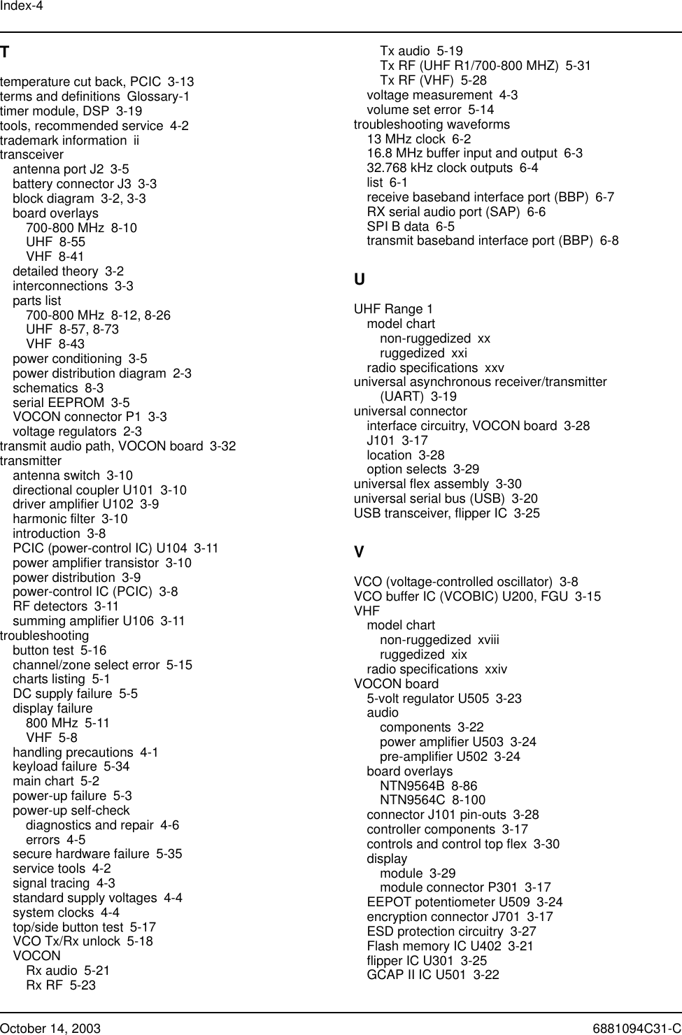 Index-4October 14, 2003 6881094C31-CTtemperature cut back, PCIC 3-13terms and definitions Glossary-1timer module, DSP 3-19tools, recommended service 4-2trademark information iitransceiverantenna port J2 3-5battery connector J3 3-3block diagram 3-2, 3-3board overlays700-800 MHz 8-10UHF 8-55VHF 8-41detailed theory 3-2interconnections 3-3parts list700-800 MHz 8-12, 8-26UHF 8-57, 8-73VHF 8-43power conditioning 3-5power distribution diagram 2-3schematics 8-3serial EEPROM 3-5VOCON connector P1 3-3voltage regulators 2-3transmit audio path, VOCON board 3-32transmitterantenna switch 3-10directional coupler U101 3-10driver amplifier U102 3-9harmonic filter 3-10introduction 3-8PCIC (power-control IC) U104 3-11power amplifier transistor 3-10power distribution 3-9power-control IC (PCIC) 3-8RF detectors 3-11summing amplifier U106 3-11troubleshootingbutton test 5-16channel/zone select error 5-15charts listing 5-1DC supply failure 5-5display failure800 MHz 5-11VHF 5-8handling precautions 4-1keyload failure 5-34main chart 5-2power-up failure 5-3power-up self-checkdiagnostics and repair 4-6errors 4-5secure hardware failure 5-35service tools 4-2signal tracing 4-3standard supply voltages 4-4system clocks 4-4top/side button test 5-17VCO Tx/Rx unlock 5-18VOCONRx audio 5-21Rx RF 5-23Tx audio 5-19Tx RF (UHF R1/700-800 MHZ) 5-31Tx RF (VHF) 5-28voltage measurement 4-3volume set error 5-14troubleshooting waveforms13 MHz clock 6-216.8 MHz buffer input and output 6-332.768 kHz clock outputs 6-4list 6-1receive baseband interface port (BBP) 6-7RX serial audio port (SAP) 6-6SPI B data 6-5transmit baseband interface port (BBP) 6-8UUHF Range 1model chartnon-ruggedized xxruggedized xxiradio specifications xxvuniversal asynchronous receiver/transmitter (UART) 3-19universal connectorinterface circuitry, VOCON board 3-28J101 3-17location 3-28option selects 3-29universal flex assembly 3-30universal serial bus (USB) 3-20USB transceiver, flipper IC 3-25VVCO (voltage-controlled oscillator) 3-8VCO buffer IC (VCOBIC) U200, FGU 3-15VHFmodel chartnon-ruggedized xviiiruggedized xixradio specifications xxivVOCON board5-volt regulator U505 3-23audiocomponents 3-22power amplifier U503 3-24pre-amplifier U502 3-24board overlaysNTN9564B 8-86NTN9564C 8-100connector J101 pin-outs 3-28controller components 3-17controls and control top flex 3-30displaymodule 3-29module connector P301 3-17EEPOT potentiometer U509 3-24encryption connector J701 3-17ESD protection circuitry 3-27Flash memory IC U402 3-21flipper IC U301 3-25GCAP II IC U501 3-22