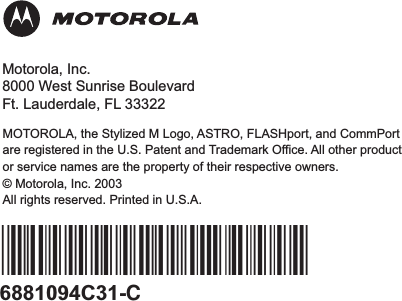 6881094C31-C*6881094C31*MOTOROLA, the Stylized M Logo, ASTRO, FLASHport, and CommPortare registered in the U.S. Patent and Trademark Office. All other productor service names are the property of their respective owners.© Motorola, Inc. 2003All rights reserved. Printed in U.S.A.Motorola, Inc.8000 West Sunrise BoulevardFt. Lauderdale, FL 33322