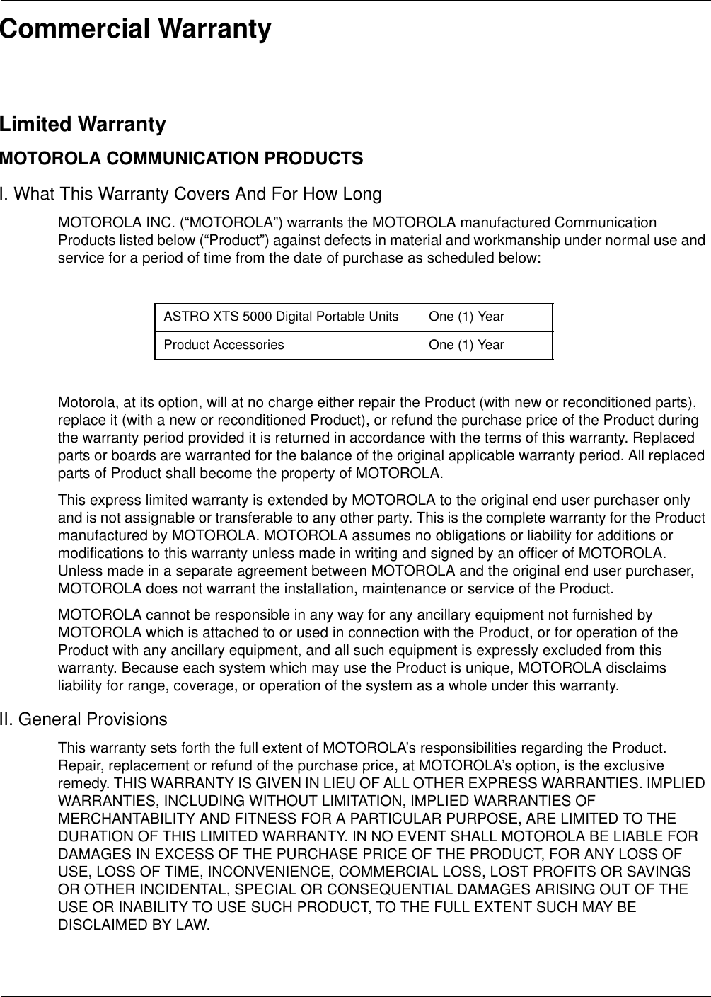 Commercial WarrantyLimited WarrantyMOTOROLA COMMUNICATION PRODUCTSI. What This Warranty Covers And For How LongMOTOROLA INC. (“MOTOROLA”) warrants the MOTOROLA manufactured Communication Products listed below (“Product”) against defects in material and workmanship under normal use and service for a period of time from the date of purchase as scheduled below:Motorola, at its option, will at no charge either repair the Product (with new or reconditioned parts), replace it (with a new or reconditioned Product), or refund the purchase price of the Product during the warranty period provided it is returned in accordance with the terms of this warranty. Replaced parts or boards are warranted for the balance of the original applicable warranty period. All replaced parts of Product shall become the property of MOTOROLA.This express limited warranty is extended by MOTOROLA to the original end user purchaser only and is not assignable or transferable to any other party. This is the complete warranty for the Product manufactured by MOTOROLA. MOTOROLA assumes no obligations or liability for additions or modifications to this warranty unless made in writing and signed by an officer of MOTOROLA. Unless made in a separate agreement between MOTOROLA and the original end user purchaser, MOTOROLA does not warrant the installation, maintenance or service of the Product.MOTOROLA cannot be responsible in any way for any ancillary equipment not furnished by MOTOROLA which is attached to or used in connection with the Product, or for operation of the Product with any ancillary equipment, and all such equipment is expressly excluded from this warranty. Because each system which may use the Product is unique, MOTOROLA disclaims liability for range, coverage, or operation of the system as a whole under this warranty.II. General ProvisionsThis warranty sets forth the full extent of MOTOROLA’s responsibilities regarding the Product. Repair, replacement or refund of the purchase price, at MOTOROLA’s option, is the exclusive remedy. THIS WARRANTY IS GIVEN IN LIEU OF ALL OTHER EXPRESS WARRANTIES. IMPLIED WARRANTIES, INCLUDING WITHOUT LIMITATION, IMPLIED WARRANTIES OF MERCHANTABILITY AND FITNESS FOR A PARTICULAR PURPOSE, ARE LIMITED TO THE DURATION OF THIS LIMITED WARRANTY. IN NO EVENT SHALL MOTOROLA BE LIABLE FOR DAMAGES IN EXCESS OF THE PURCHASE PRICE OF THE PRODUCT, FOR ANY LOSS OF USE, LOSS OF TIME, INCONVENIENCE, COMMERCIAL LOSS, LOST PROFITS OR SAVINGS OR OTHER INCIDENTAL, SPECIAL OR CONSEQUENTIAL DAMAGES ARISING OUT OF THE USE OR INABILITY TO USE SUCH PRODUCT, TO THE FULL EXTENT SUCH MAY BE DISCLAIMED BY LAW.ASTRO XTS 5000 Digital Portable Units One (1) YearProduct Accessories One (1) Year
