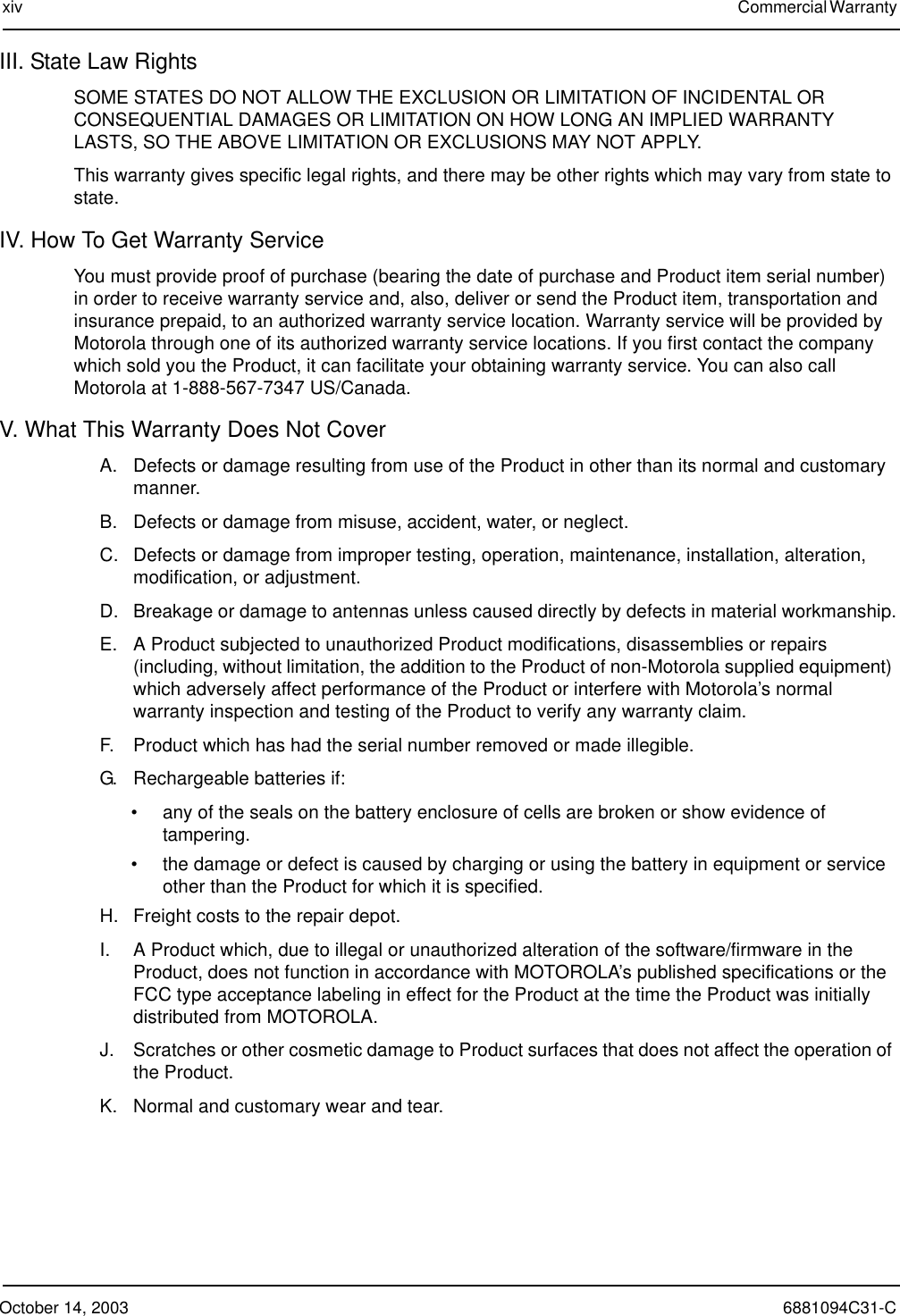 October 14, 2003 6881094C31-Cxiv Commercial Warranty III. State Law RightsSOME STATES DO NOT ALLOW THE EXCLUSION OR LIMITATION OF INCIDENTAL OR CONSEQUENTIAL DAMAGES OR LIMITATION ON HOW LONG AN IMPLIED WARRANTY LASTS, SO THE ABOVE LIMITATION OR EXCLUSIONS MAY NOT APPLY.This warranty gives specific legal rights, and there may be other rights which may vary from state to state.IV. How To Get Warranty ServiceYou must provide proof of purchase (bearing the date of purchase and Product item serial number) in order to receive warranty service and, also, deliver or send the Product item, transportation and insurance prepaid, to an authorized warranty service location. Warranty service will be provided by Motorola through one of its authorized warranty service locations. If you first contact the company which sold you the Product, it can facilitate your obtaining warranty service. You can also call Motorola at 1-888-567-7347 US/Canada.V. What This Warranty Does Not CoverA. Defects or damage resulting from use of the Product in other than its normal and customary manner.B. Defects or damage from misuse, accident, water, or neglect.C. Defects or damage from improper testing, operation, maintenance, installation, alteration, modification, or adjustment.D. Breakage or damage to antennas unless caused directly by defects in material workmanship.E. A Product subjected to unauthorized Product modifications, disassemblies or repairs (including, without limitation, the addition to the Product of non-Motorola supplied equipment) which adversely affect performance of the Product or interfere with Motorola’s normal warranty inspection and testing of the Product to verify any warranty claim.F. Product which has had the serial number removed or made illegible.G. Rechargeable batteries if:• any of the seals on the battery enclosure of cells are broken or show evidence of tampering.• the damage or defect is caused by charging or using the battery in equipment or service other than the Product for which it is specified.H. Freight costs to the repair depot.I. A Product which, due to illegal or unauthorized alteration of the software/firmware in the Product, does not function in accordance with MOTOROLA’s published specifications or the FCC type acceptance labeling in effect for the Product at the time the Product was initially distributed from MOTOROLA.J. Scratches or other cosmetic damage to Product surfaces that does not affect the operation of the Product.K. Normal and customary wear and tear.