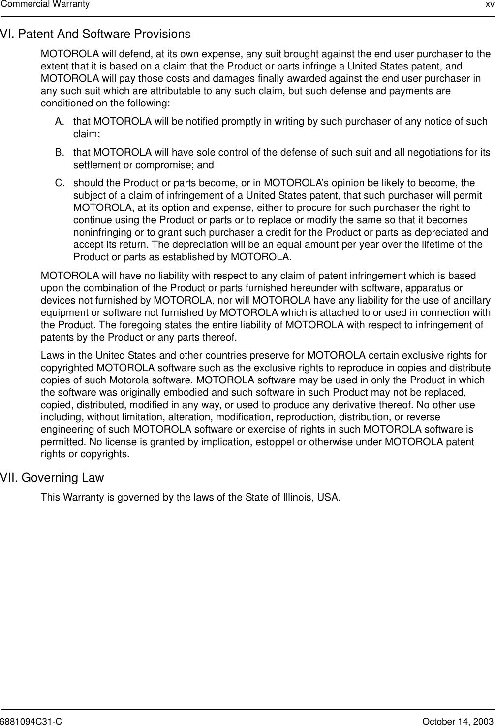 6881094C31-C October 14, 2003Commercial Warranty xvVI. Patent And Software ProvisionsMOTOROLA will defend, at its own expense, any suit brought against the end user purchaser to the extent that it is based on a claim that the Product or parts infringe a United States patent, and MOTOROLA will pay those costs and damages finally awarded against the end user purchaser in any such suit which are attributable to any such claim, but such defense and payments are conditioned on the following:A. that MOTOROLA will be notified promptly in writing by such purchaser of any notice of such claim;B. that MOTOROLA will have sole control of the defense of such suit and all negotiations for its settlement or compromise; andC. should the Product or parts become, or in MOTOROLA’s opinion be likely to become, the subject of a claim of infringement of a United States patent, that such purchaser will permit MOTOROLA, at its option and expense, either to procure for such purchaser the right to continue using the Product or parts or to replace or modify the same so that it becomes noninfringing or to grant such purchaser a credit for the Product or parts as depreciated and accept its return. The depreciation will be an equal amount per year over the lifetime of the Product or parts as established by MOTOROLA.MOTOROLA will have no liability with respect to any claim of patent infringement which is based upon the combination of the Product or parts furnished hereunder with software, apparatus or devices not furnished by MOTOROLA, nor will MOTOROLA have any liability for the use of ancillary equipment or software not furnished by MOTOROLA which is attached to or used in connection with the Product. The foregoing states the entire liability of MOTOROLA with respect to infringement of patents by the Product or any parts thereof.Laws in the United States and other countries preserve for MOTOROLA certain exclusive rights for copyrighted MOTOROLA software such as the exclusive rights to reproduce in copies and distribute copies of such Motorola software. MOTOROLA software may be used in only the Product in which the software was originally embodied and such software in such Product may not be replaced, copied, distributed, modified in any way, or used to produce any derivative thereof. No other use including, without limitation, alteration, modification, reproduction, distribution, or reverse engineering of such MOTOROLA software or exercise of rights in such MOTOROLA software is permitted. No license is granted by implication, estoppel or otherwise under MOTOROLA patent rights or copyrights.VII. Governing LawThis Warranty is governed by the laws of the State of Illinois, USA.