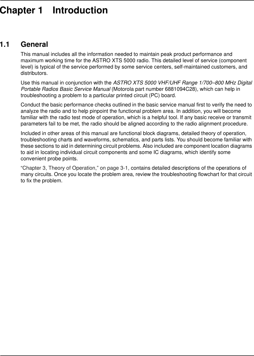 Chapter 1 Introduction1.1 GeneralThis manual includes all the information needed to maintain peak product performance and maximum working time for the ASTRO XTS 5000 radio. This detailed level of service (component level) is typical of the service performed by some service centers, self-maintained customers, and distributors.Use this manual in conjunction with the ASTRO XTS 5000 VHF/UHF Range 1/700–800 MHz Digital Portable Radios Basic Service Manual (Motorola part number 6881094C28), which can help in troubleshooting a problem to a particular printed circuit (PC) board.Conduct the basic performance checks outlined in the basic service manual first to verify the need to analyze the radio and to help pinpoint the functional problem area. In addition, you will become familiar with the radio test mode of operation, which is a helpful tool. If any basic receive or transmit parameters fail to be met, the radio should be aligned according to the radio alignment procedure.Included in other areas of this manual are functional block diagrams, detailed theory of operation, troubleshooting charts and waveforms, schematics, and parts lists. You should become familiar with these sections to aid in determining circuit problems. Also included are component location diagrams to aid in locating individual circuit components and some IC diagrams, which identify some convenient probe points.“Chapter 3, Theory of Operation,” on page 3-1, contains detailed descriptions of the operations of many circuits. Once you locate the problem area, review the troubleshooting flowchart for that circuit to fix the problem.