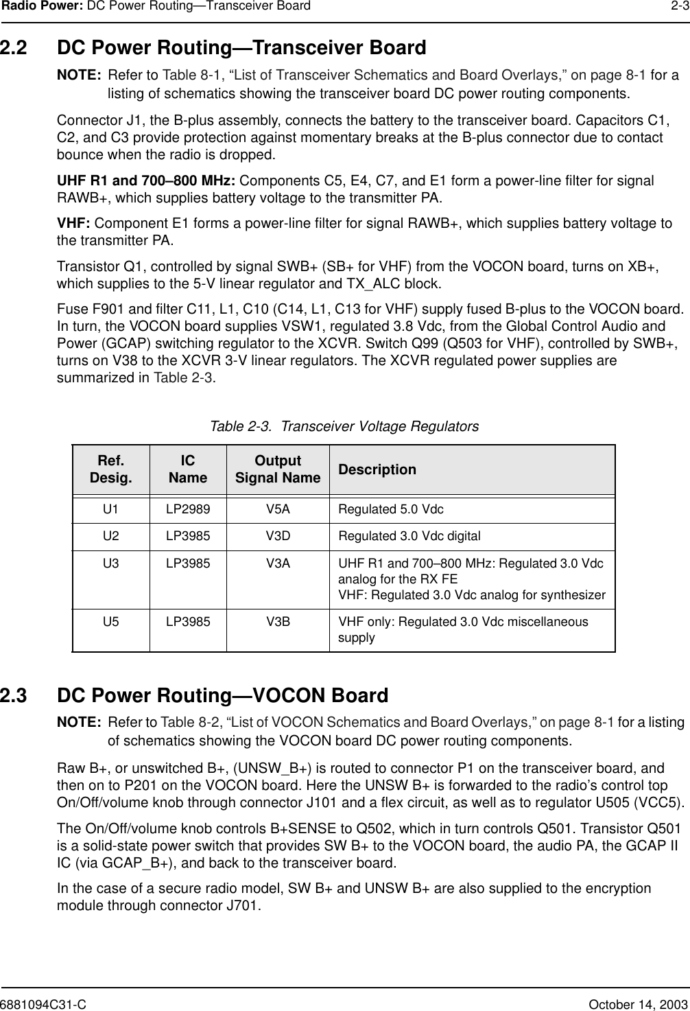 6881094C31-C October 14, 2003Radio Power: DC Power Routing—Transceiver Board 2-32.2 DC Power Routing—Transceiver BoardNOTE: Refer to Table 8-1, “List of Transceiver Schematics and Board Overlays,” on page 8-1 for a listing of schematics showing the transceiver board DC power routing components.Connector J1, the B-plus assembly, connects the battery to the transceiver board. Capacitors C1, C2, and C3 provide protection against momentary breaks at the B-plus connector due to contact bounce when the radio is dropped.UHF R1 and 700–800 MHz: Components C5, E4, C7, and E1 form a power-line filter for signal RAWB+, which supplies battery voltage to the transmitter PA.VHF: Component E1 forms a power-line filter for signal RAWB+, which supplies battery voltage to the transmitter PA.Transistor Q1, controlled by signal SWB+ (SB+ for VHF) from the VOCON board, turns on XB+, which supplies to the 5-V linear regulator and TX_ALC block.Fuse F901 and filter C11, L1, C10 (C14, L1, C13 for VHF) supply fused B-plus to the VOCON board. In turn, the VOCON board supplies VSW1, regulated 3.8 Vdc, from the Global Control Audio and Power (GCAP) switching regulator to the XCVR. Switch Q99 (Q503 for VHF), controlled by SWB+, turns on V38 to the XCVR 3-V linear regulators. The XCVR regulated power supplies are summarized in Table 2-3.2.3 DC Power Routing—VOCON BoardNOTE: Refer to Table 8-2, “List of VOCON Schematics and Board Overlays,” on page 8-1 for a listing of schematics showing the VOCON board DC power routing components.Raw B+, or unswitched B+, (UNSW_B+) is routed to connector P1 on the transceiver board, and then on to P201 on the VOCON board. Here the UNSW B+ is forwarded to the radio’s control topOn/Off/volume knob through connector J101 and a flex circuit, as well as to regulator U505 (VCC5).The On/Off/volume knob controls B+SENSE to Q502, which in turn controls Q501. Transistor Q501 is a solid-state power switch that provides SW B+ to the VOCON board, the audio PA, the GCAP II IC (via GCAP_B+), and back to the transceiver board.In the case of a secure radio model, SW B+ and UNSW B+ are also supplied to the encryption module through connector J701.Table 2-3.  Transceiver Voltage RegulatorsRef.Desig. ICName Output Signal Name DescriptionU1 LP2989 V5A Regulated 5.0 VdcU2 LP3985 V3D Regulated 3.0 Vdc digitalU3 LP3985 V3A UHF R1 and 700–800 MHz: Regulated 3.0 Vdc analog for the RX FEVHF: Regulated 3.0 Vdc analog for synthesizerU5 LP3985 V3B VHF only: Regulated 3.0 Vdc miscellaneous supply