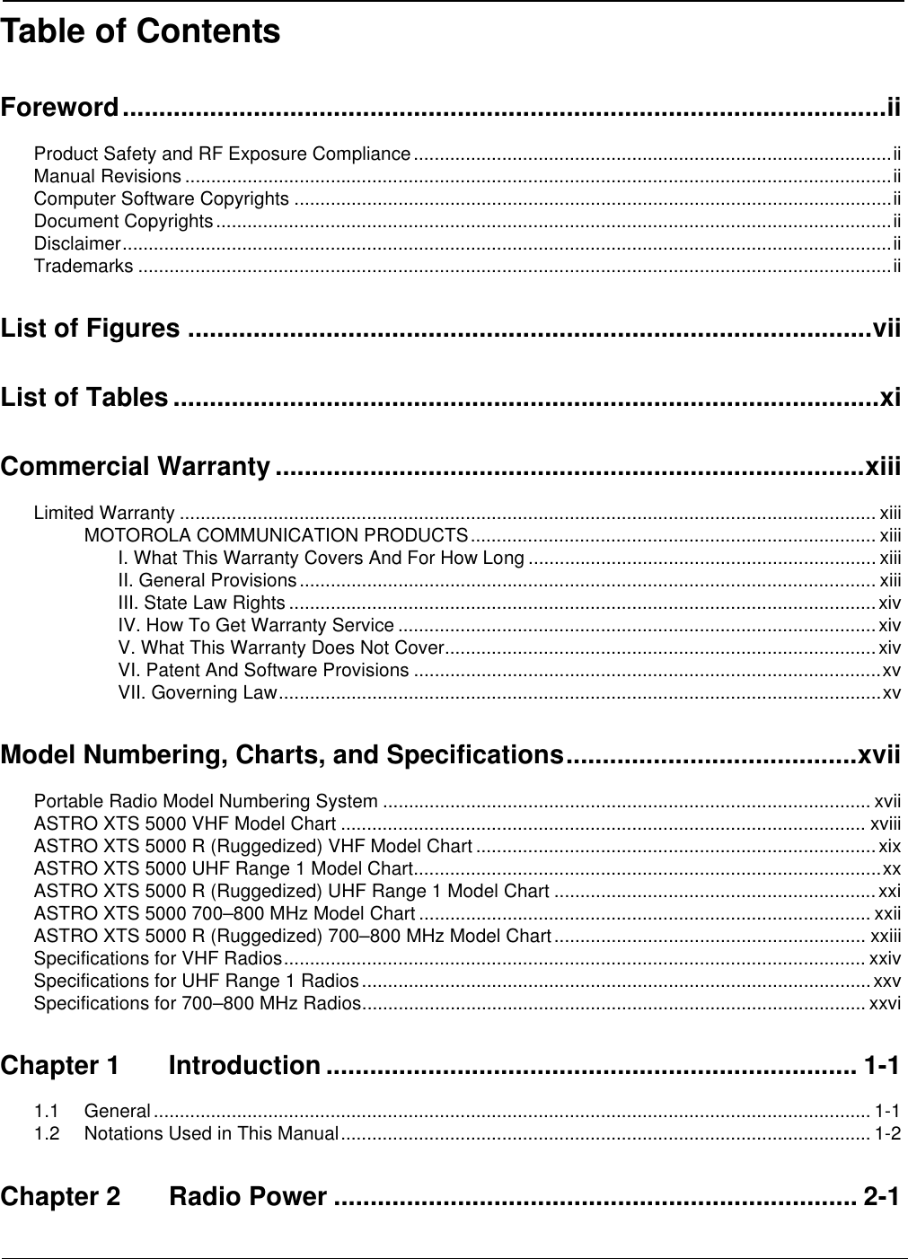 Table of ContentsForeword.........................................................................................................iiProduct Safety and RF Exposure Compliance............................................................................................iiManual Revisions ........................................................................................................................................iiComputer Software Copyrights ...................................................................................................................iiDocument Copyrights..................................................................................................................................iiDisclaimer....................................................................................................................................................iiTrademarks .................................................................................................................................................iiList of Figures ..............................................................................................viiList of Tables .................................................................................................xiCommercial Warranty .................................................................................xiiiLimited Warranty ...................................................................................................................................... xiiiMOTOROLA COMMUNICATION PRODUCTS.............................................................................. xiiiI. What This Warranty Covers And For How Long ................................................................... xiiiII. General Provisions............................................................................................................... xiiiIII. State Law Rights .................................................................................................................xivIV. How To Get Warranty Service ............................................................................................xivV. What This Warranty Does Not Cover...................................................................................xivVI. Patent And Software Provisions ..........................................................................................xvVII. Governing Law....................................................................................................................xvModel Numbering, Charts, and Specifications........................................xviiPortable Radio Model Numbering System .............................................................................................. xviiASTRO XTS 5000 VHF Model Chart ..................................................................................................... xviiiASTRO XTS 5000 R (Ruggedized) VHF Model Chart .............................................................................xixASTRO XTS 5000 UHF Range 1 Model Chart..........................................................................................xxASTRO XTS 5000 R (Ruggedized) UHF Range 1 Model Chart ..............................................................xxiASTRO XTS 5000 700–800 MHz Model Chart ....................................................................................... xxiiASTRO XTS 5000 R (Ruggedized) 700–800 MHz Model Chart............................................................ xxiiiSpecifications for VHF Radios................................................................................................................ xxivSpecifications for UHF Range 1 Radios..................................................................................................xxvSpecifications for 700–800 MHz Radios................................................................................................. xxviChapter 1 Introduction ......................................................................... 1-11.1 General.......................................................................................................................................... 1-11.2 Notations Used in This Manual...................................................................................................... 1-2Chapter 2 Radio Power ........................................................................ 2-1