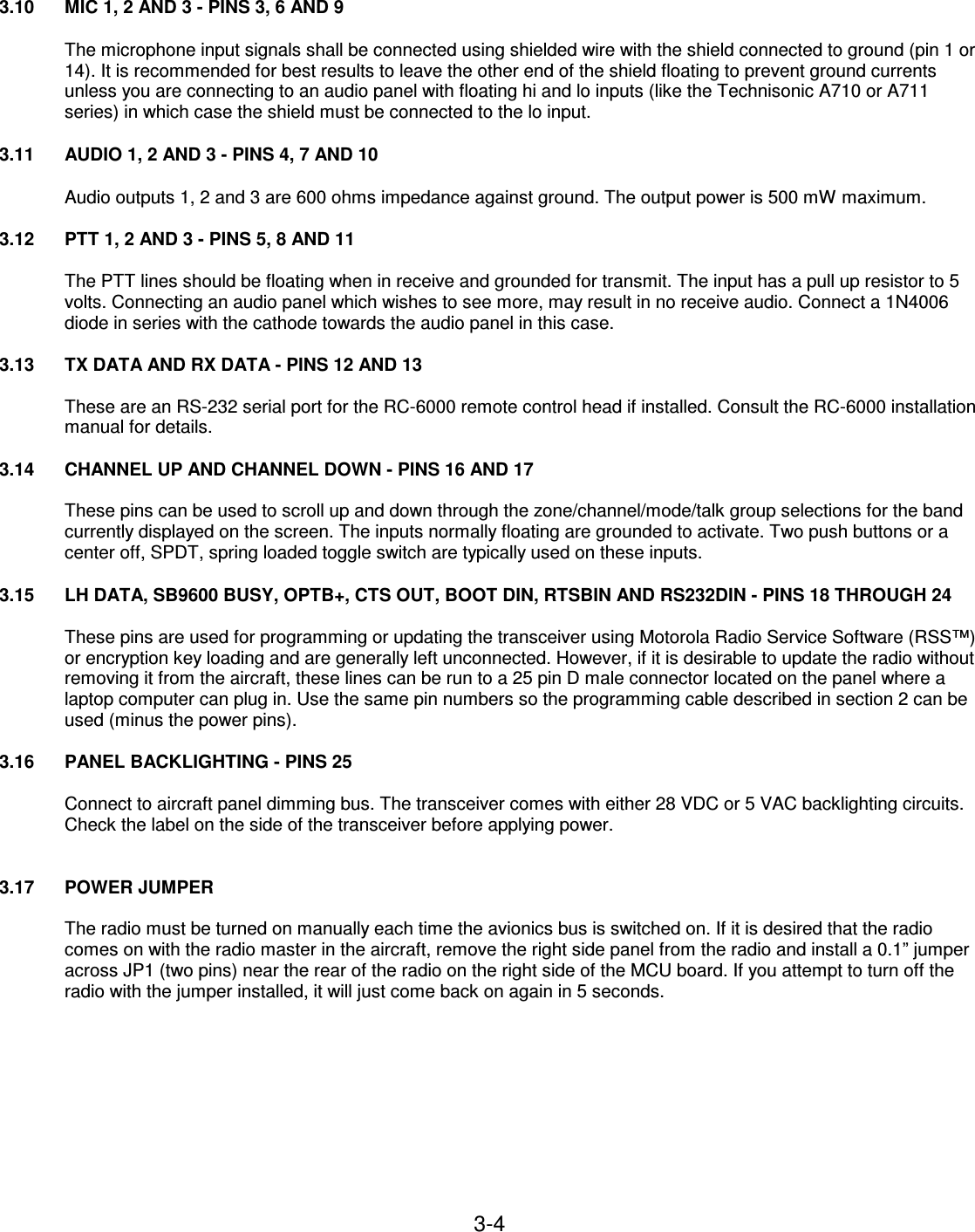 3-4    3.10  MIC 1, 2 AND 3 - PINS 3, 6 AND 9  The microphone input signals shall be connected using shielded wire with the shield connected to ground (pin 1 or 14). It is recommended for best results to leave the other end of the shield floating to prevent ground currents unless you are connecting to an audio panel with floating hi and lo inputs (like the Technisonic A710 or A711 series) in which case the shield must be connected to the lo input.  3.11  AUDIO 1, 2 AND 3 - PINS 4, 7 AND 10  Audio outputs 1, 2 and 3 are 600 ohms impedance against ground. The output power is 500 mW maximum.  3.12  PTT 1, 2 AND 3 - PINS 5, 8 AND 11  The PTT lines should be floating when in receive and grounded for transmit. The input has a pull up resistor to 5 volts. Connecting an audio panel which wishes to see more, may result in no receive audio. Connect a 1N4006 diode in series with the cathode towards the audio panel in this case.  3.13  TX DATA AND RX DATA - PINS 12 AND 13  These are an RS-232 serial port for the RC-6000 remote control head if installed. Consult the RC-6000 installation manual for details.  3.14  CHANNEL UP AND CHANNEL DOWN - PINS 16 AND 17  These pins can be used to scroll up and down through the zone/channel/mode/talk group selections for the band currently displayed on the screen. The inputs normally floating are grounded to activate. Two push buttons or a center off, SPDT, spring loaded toggle switch are typically used on these inputs.  3.15  LH DATA, SB9600 BUSY, OPTB+, CTS OUT, BOOT DIN, RTSBIN AND RS232DIN - PINS 18 THROUGH 24  These pins are used for programming or updating the transceiver using Motorola Radio Service Software (RSS™) or encryption key loading and are generally left unconnected. However, if it is desirable to update the radio without removing it from the aircraft, these lines can be run to a 25 pin D male connector located on the panel where a laptop computer can plug in. Use the same pin numbers so the programming cable described in section 2 can be used (minus the power pins).  3.16  PANEL BACKLIGHTING - PINS 25  Connect to aircraft panel dimming bus. The transceiver comes with either 28 VDC or 5 VAC backlighting circuits. Check the label on the side of the transceiver before applying power.   3.17 POWER JUMPER  The radio must be turned on manually each time the avionics bus is switched on. If it is desired that the radio comes on with the radio master in the aircraft, remove the right side panel from the radio and install a 0.1” jumper across JP1 (two pins) near the rear of the radio on the right side of the MCU board. If you attempt to turn off the radio with the jumper installed, it will just come back on again in 5 seconds.      