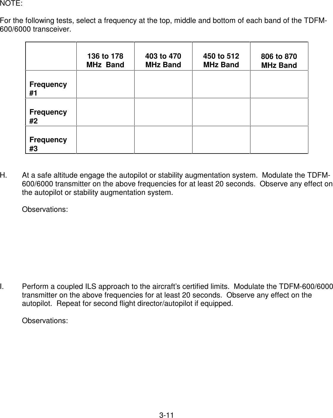 3-11    NOTE:  For the following tests, select a frequency at the top, middle and bottom of each band of the TDFM-600/6000 transceiver.         136 to 178 MHz  Band   403 to 470 MHz Band   450 to 512 MHz Band   806 to 870 MHz Band   Frequency #1             Frequency #2             Frequency #3             H.  At a safe altitude engage the autopilot or stability augmentation system.  Modulate the TDFM-600/6000 transmitter on the above frequencies for at least 20 seconds.  Observe any effect on the autopilot or stability augmentation system.  Observations:         I.  Perform a coupled ILS approach to the aircraft’s certified limits.  Modulate the TDFM-600/6000 transmitter on the above frequencies for at least 20 seconds.  Observe any effect on the autopilot.  Repeat for second flight director/autopilot if equipped.  Observations:           