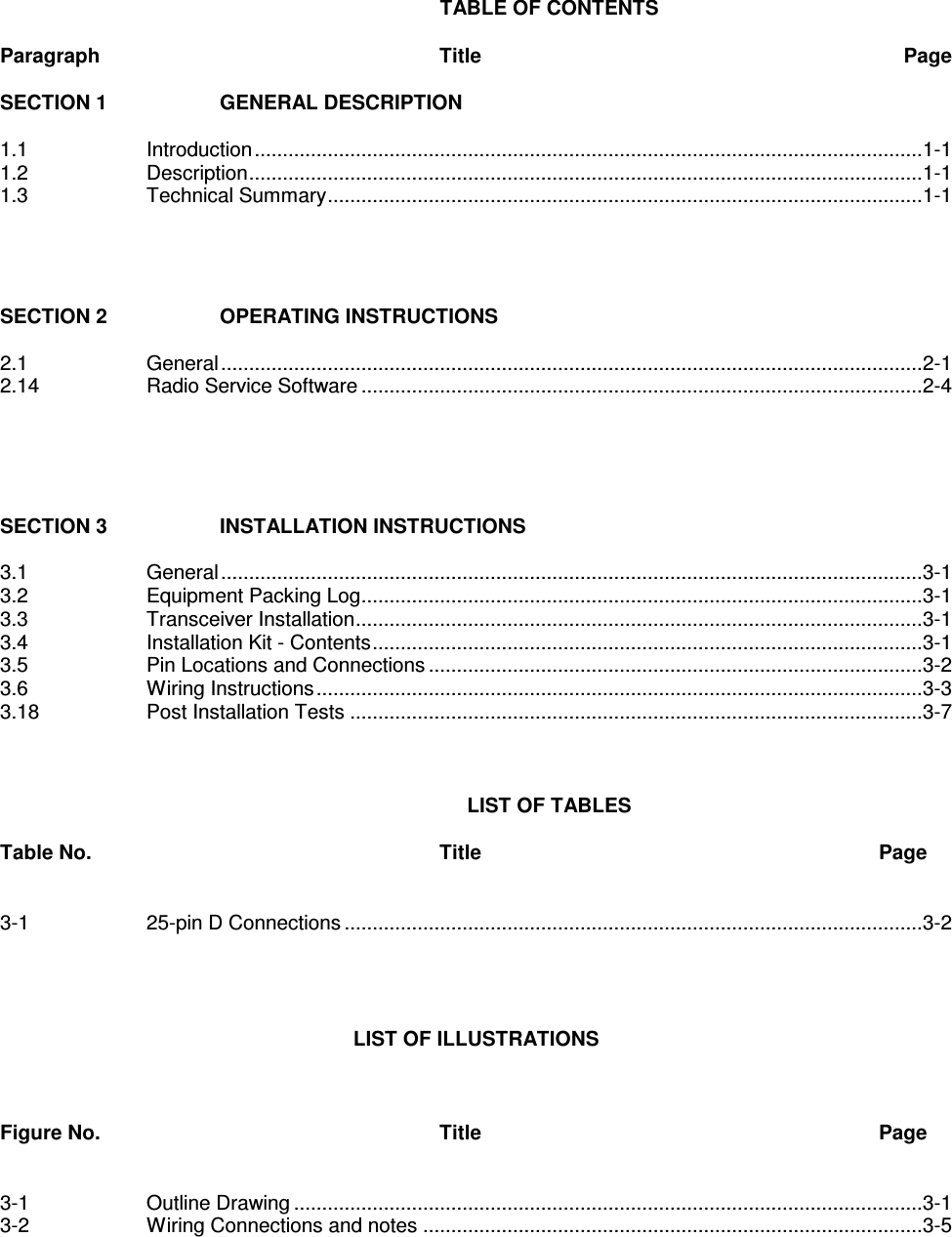   TABLE OF CONTENTS  Paragraph          Title  Page  SECTION 1    GENERAL DESCRIPTION    1.1    Introduction.......................................................................................................................1-1 1.2    Description........................................................................................................................1-1 1.3    Technical Summary..........................................................................................................1-1     SECTION 2    OPERATING INSTRUCTIONS  2.1    General.............................................................................................................................2-1 2.14    Radio Service Software ....................................................................................................2-4      SECTION 3    INSTALLATION INSTRUCTIONS  3.1    General.............................................................................................................................3-1 3.2    Equipment Packing Log....................................................................................................3-1 3.3    Transceiver Installation.....................................................................................................3-1 3.4    Installation Kit - Contents..................................................................................................3-1 3.5    Pin Locations and Connections ........................................................................................3-2 3.6    Wiring Instructions............................................................................................................3-3 3.18    Post Installation Tests ......................................................................................................3-7    LIST OF TABLES   Table No.          Title            Page   3-1    25-pin D Connections.......................................................................................................3-2       LIST OF ILLUSTRATIONS    Figure No.          Title            Page   3-1    Outline Drawing ................................................................................................................3-1 3-2    Wiring Connections and notes .........................................................................................3-5 