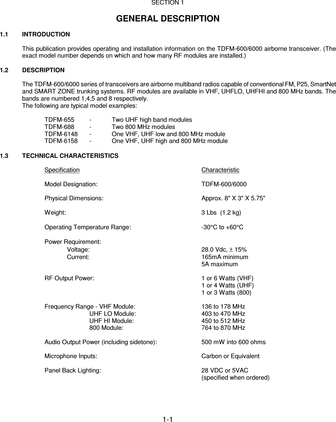 1-1    SECTION 1  GENERAL DESCRIPTION  1.1   INTRODUCTION  This publication provides operating and installation information on the TDFM-600/6000 airborne transceiver. (The exact model number depends on which and how many RF modules are installed.)  1.2  DESCRIPTION  The TDFM-600/6000 series of transceivers are airborne multiband radios capable of conventional FM, P25, SmartNet and SMART ZONE trunking systems. RF modules are available in VHF, UHFLO, UHFHI and 800 MHz bands. The bands are numbered 1,4,5 and 8 respectively. The following are typical model examples:  TDFM-655  -  Two UHF high band modules TDFM-688  -  Two 800 MHz modules TDFM-6148  -  One VHF, UHF low and 800 MHz module TDFM-6158  -  One VHF, UHF high and 800 MHz module  1.3 TECHNICAL CHARACTERISTICS  Specification            Characteristic    Model Designation:          TDFM-600/6000  Physical Dimensions:          Approx. 8&quot; X 3&quot; X 5.75&quot;  Weight:                        3 Lbs  (1.2 kg)  Operating Temperature Range:        -30°C to +60°C  Power Requirement: Voltage:          28.0 Vdc, ± 15%   Current:          165mA minimum 5A maximum  RF Output Power:          1 or 6 Watts (VHF)               1 or 4 Watts (UHF)               1 or 3 Watts (800)  Frequency Range - VHF Module:      136 to 178 MHz UHF LO Module:      403 to 470 MHz UHF HI Module:                  450 to 512 MHz 800 Module:        764 to 870 MHz  Audio Output Power (including sidetone):    500 mW into 600 ohms  Microphone Inputs:          Carbon or Equivalent  Panel Back Lighting:          28 VDC or 5VAC (specified when ordered)  