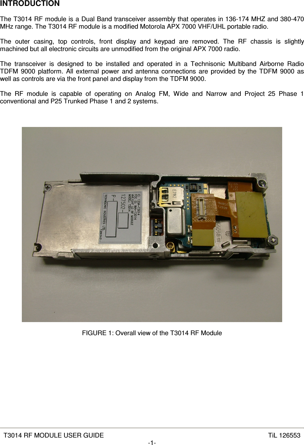   T3014 RF MODULE USER GUIDE  TiL 126553 -1-  INTRODUCTION  The T3014 RF module is a Dual Band transceiver assembly that operates in 136-174 MHZ and 380-470 MHz range. The T3014 RF module is a modified Motorola APX 7000 VHF/UHL portable radio.  The  outer  casing,  top  controls,  front  display  and  keypad  are  removed.  The  RF  chassis  is  slightly machined but all electronic circuits are unmodified from the original APX 7000 radio.  The  transceiver  is  designed  to  be  installed  and  operated  in  a  Technisonic  Multiband  Airborne  Radio TDFM  9000 platform. All external power and antenna connections are provided by the TDFM  9000 as well as controls are via the front panel and display from the TDFM 9000.  The  RF  module  is  capable  of  operating  on  Analog  FM,  Wide  and  Narrow  and  Project  25  Phase  1 conventional and P25 Trunked Phase 1 and 2 systems.      FIGURE 1: Overall view of the T3014 RF Module       