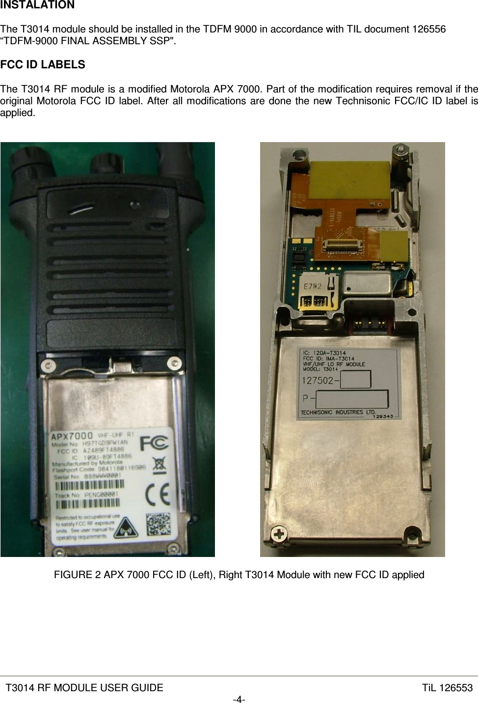   T3014 RF MODULE USER GUIDE  TiL 126553 -4-  INSTALATION  The T3014 module should be installed in the TDFM 9000 in accordance with TIL document 126556 “TDFM-9000 FINAL ASSEMBLY SSP&quot;.  FCC ID LABELS  The T3014 RF module is a modified Motorola APX 7000. Part of the modification requires removal if the original Motorola FCC ID label. After all modifications are done the new Technisonic FCC/IC ID label is applied.           FIGURE 2 APX 7000 FCC ID (Left), Right T3014 Module with new FCC ID applied 