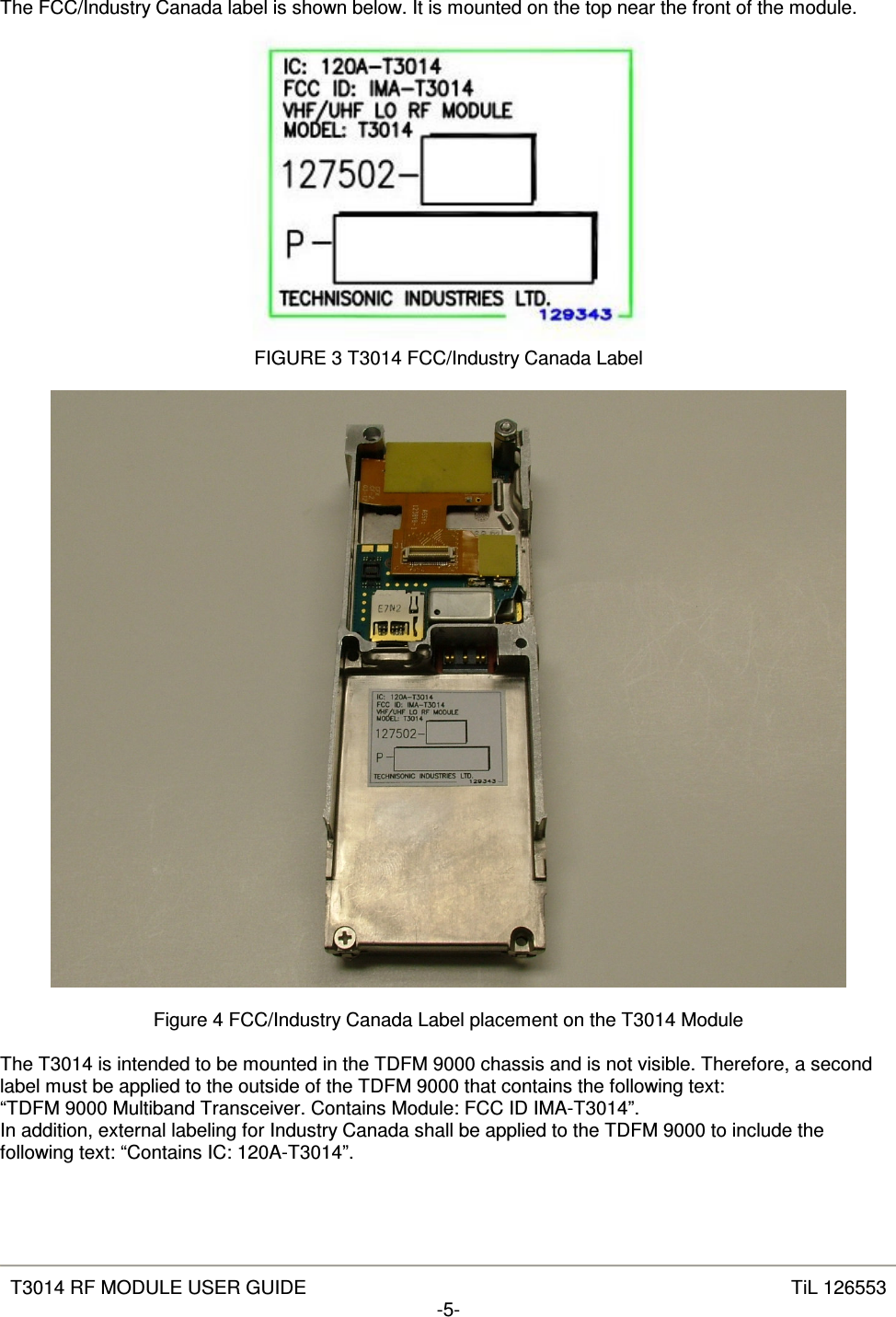   T3014 RF MODULE USER GUIDE  TiL 126553 -5-  The FCC/Industry Canada label is shown below. It is mounted on the top near the front of the module.  FIGURE 3 T3014 FCC/Industry Canada Label    Figure 4 FCC/Industry Canada Label placement on the T3014 Module  The T3014 is intended to be mounted in the TDFM 9000 chassis and is not visible. Therefore, a second label must be applied to the outside of the TDFM 9000 that contains the following text: “TDFM 9000 Multiband Transceiver. Contains Module: FCC ID IMA-T3014”. In addition, external labeling for Industry Canada shall be applied to the TDFM 9000 to include the following text: “Contains IC: 120A-T3014”. 