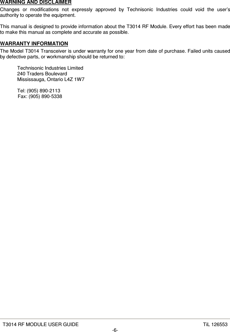   T3014 RF MODULE USER GUIDE  TiL 126553 -6-  WARNING AND DISCLAIMER Changes  or  modifications  not  expressly  approved  by  Technisonic  Industries  could  void  the  user’s authority to operate the equipment.  This manual is designed to provide information about the T3014 RF Module. Every effort has been made to make this manual as complete and accurate as possible. WARRANTY INFORMATION The Model T3014 Transceiver is under warranty for one year from date of purchase. Failed units caused by defective parts, or workmanship should be returned to:  Technisonic Industries Limited 240 Traders Boulevard Mississauga, Ontario L4Z 1W7  Tel: (905) 890-2113   Fax: (905) 890-5338  