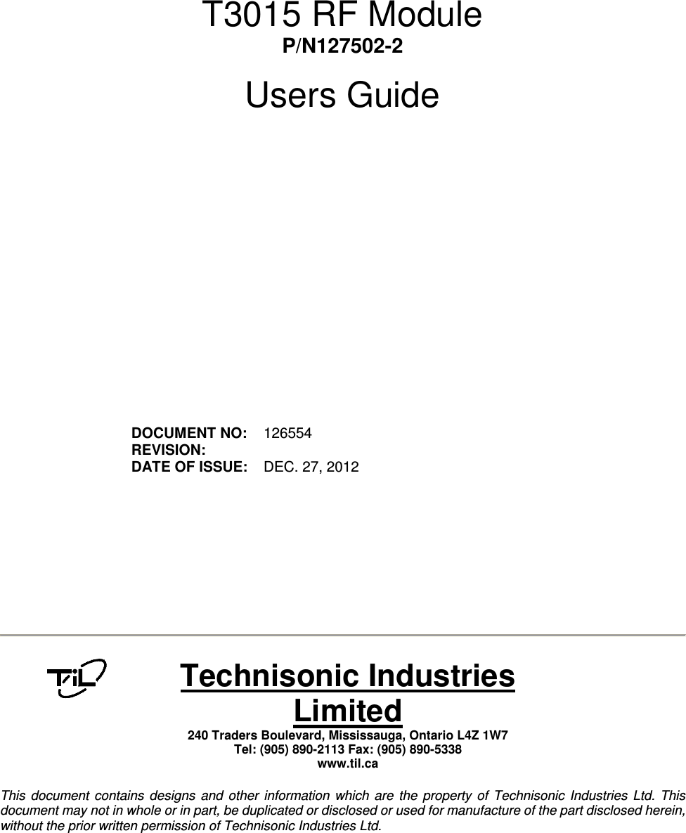         T3015 RF Module P/N127502-2  Users Guide                  DOCUMENT NO:  126554 REVISION:    DATE OF ISSUE:  DEC. 27, 2012             Technisonic Industries Limited 240 Traders Boulevard, Mississauga, Ontario L4Z 1W7  Tel: (905) 890-2113 Fax: (905) 890-5338 www.til.ca   This  document  contains  designs  and  other  information  which  are  the  property  of  Technisonic  Industries  Ltd.  This document may not in whole or in part, be duplicated or disclosed or used for manufacture of the part disclosed herein, without the prior written permission of Technisonic Industries Ltd.  