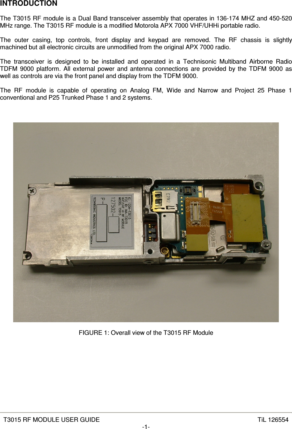   T3015 RF MODULE USER GUIDE  TiL 126554 -1-  INTRODUCTION  The T3015 RF module is a Dual Band transceiver assembly that operates in 136-174 MHZ and 450-520 MHz range. The T3015 RF module is a modified Motorola APX 7000 VHF/UHHi portable radio.  The  outer  casing,  top  controls,  front  display  and  keypad  are  removed.  The  RF  chassis  is  slightly machined but all electronic circuits are unmodified from the original APX 7000 radio.  The  transceiver  is  designed  to  be  installed  and  operated  in  a  Technisonic  Multiband  Airborne  Radio TDFM  9000 platform. All external power and antenna connections are provided by the TDFM  9000 as well as controls are via the front panel and display from the TDFM 9000.  The  RF  module  is  capable  of  operating  on  Analog  FM,  Wide  and  Narrow  and  Project  25  Phase  1 conventional and P25 Trunked Phase 1 and 2 systems.      FIGURE 1: Overall view of the T3015 RF Module       