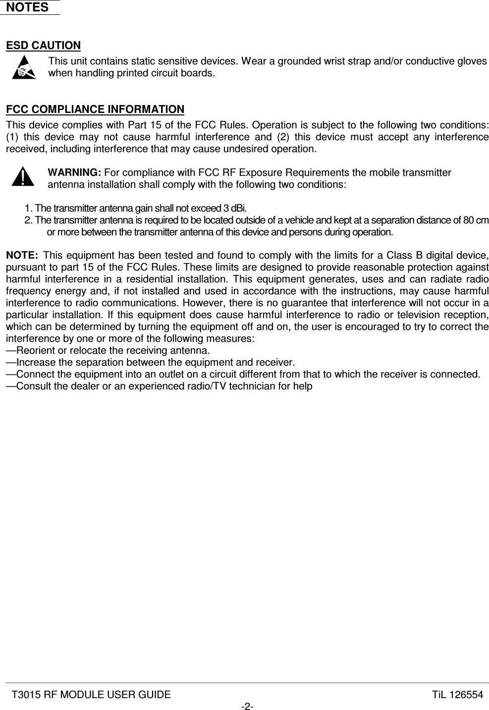   T3015 RF MODULE USER GUIDE  TiL 126554 -2-  NOTES  ESD CAUTION  This unit contains static sensitive devices. Wear a grounded wrist strap and/or conductive gloves when handling printed circuit boards.  FCC COMPLIANCE INFORMATION This device complies with Part 15 of the FCC Rules. Operation is subject to the following two conditions: (1)  this  device  may  not  cause  harmful  interference  and  (2)  this  device  must  accept  any  interference received, including interference that may cause undesired operation.   WARNING: For compliance with FCC RF Exposure Requirements the mobile transmitter antenna installation shall comply with the following two conditions:  1. The transmitter antenna gain shall not exceed 3 dBi. 2. The transmitter antenna is required to be located outside of a vehicle and kept at a separation distance of 80 cm or more between the transmitter antenna of this device and persons during operation.  NOTE:  This equipment has been tested and found to comply with the limits for a Class B digital device, pursuant to part 15 of the FCC Rules. These limits are designed to provide reasonable protection against harmful interference in  a  residential installation. This  equipment generates, uses  and  can  radiate radio frequency energy and, if not installed and used in accordance with the instructions, may cause harmful interference to radio communications. However, there is no guarantee that interference will not occur in a particular installation. If this equipment does cause harmful interference to radio or television reception, which can be determined by turning the equipment off and on, the user is encouraged to try to correct the interference by one or more of the following measures:  —Reorient or relocate the receiving antenna.  —Increase the separation between the equipment and receiver.  —Connect the equipment into an outlet on a circuit different from that to which the receiver is connected.  —Consult the dealer or an experienced radio/TV technician for help   