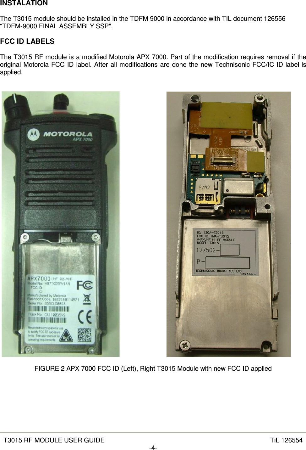   T3015 RF MODULE USER GUIDE  TiL 126554 -4-  INSTALATION  The T3015 module should be installed in the TDFM 9000 in accordance with TIL document 126556 “TDFM-9000 FINAL ASSEMBLY SSP&quot;.  FCC ID LABELS  The T3015 RF module is a modified Motorola APX 7000. Part of the modification requires removal if the original Motorola FCC ID label. After all modifications are done the new Technisonic FCC/IC ID label is applied.           FIGURE 2 APX 7000 FCC ID (Left), Right T3015 Module with new FCC ID applied 