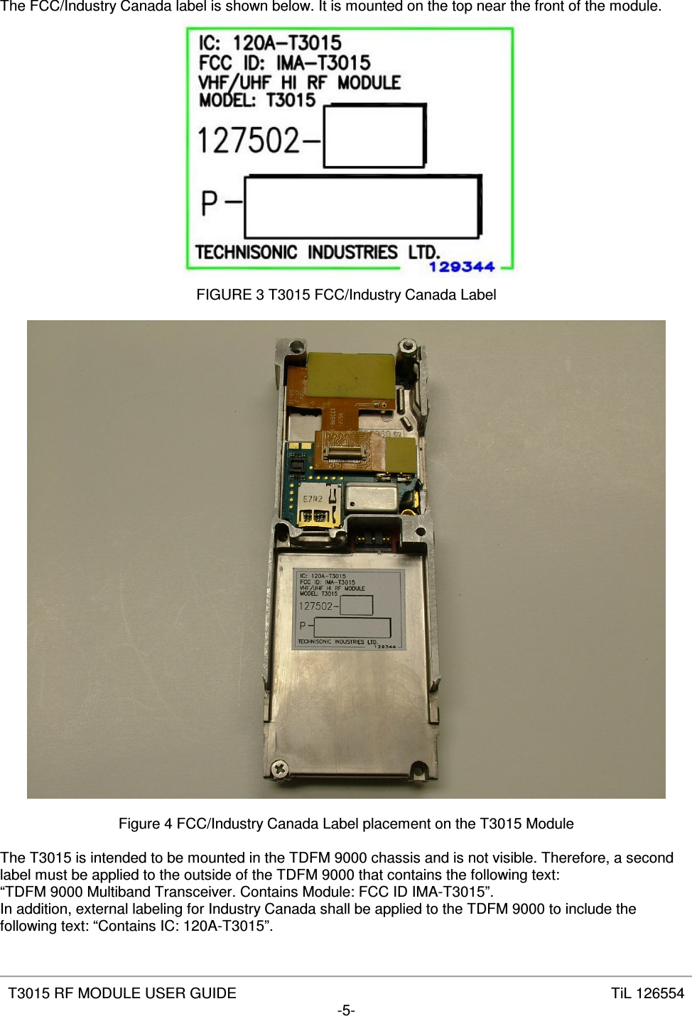   T3015 RF MODULE USER GUIDE  TiL 126554 -5-  The FCC/Industry Canada label is shown below. It is mounted on the top near the front of the module.  FIGURE 3 T3015 FCC/Industry Canada Label    Figure 4 FCC/Industry Canada Label placement on the T3015 Module  The T3015 is intended to be mounted in the TDFM 9000 chassis and is not visible. Therefore, a second label must be applied to the outside of the TDFM 9000 that contains the following text: “TDFM 9000 Multiband Transceiver. Contains Module: FCC ID IMA-T3015”. In addition, external labeling for Industry Canada shall be applied to the TDFM 9000 to include the following text: “Contains IC: 120A-T3015”. 