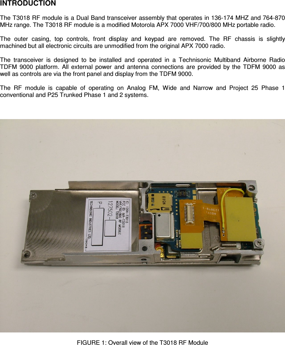    INTRODUCTION  The T3018 RF module is a Dual Band transceiver assembly that operates in 136-174 MHZ and 764-870 MHz range. The T3018 RF module is a modified Motorola APX 7000 VHF/700/800 MHz portable radio.  The  outer  casing,  top  controls,  front  display  and  keypad  are  removed.  The  RF  chassis  is  slightly machined but all electronic circuits are unmodified from the original APX 7000 radio.  The  transceiver  is  designed  to  be  installed  and  operated  in  a  Technisonic  Multiband  Airborne  Radio TDFM  9000 platform. All external power and antenna connections are provided by the TDFM  9000 as well as controls are via the front panel and display from the TDFM 9000.  The  RF  module  is  capable  of  operating  on  Analog  FM,  Wide  and  Narrow  and  Project  25  Phase  1 conventional and P25 Trunked Phase 1 and 2 systems.      FIGURE 1: Overall view of the T3018 RF Module       