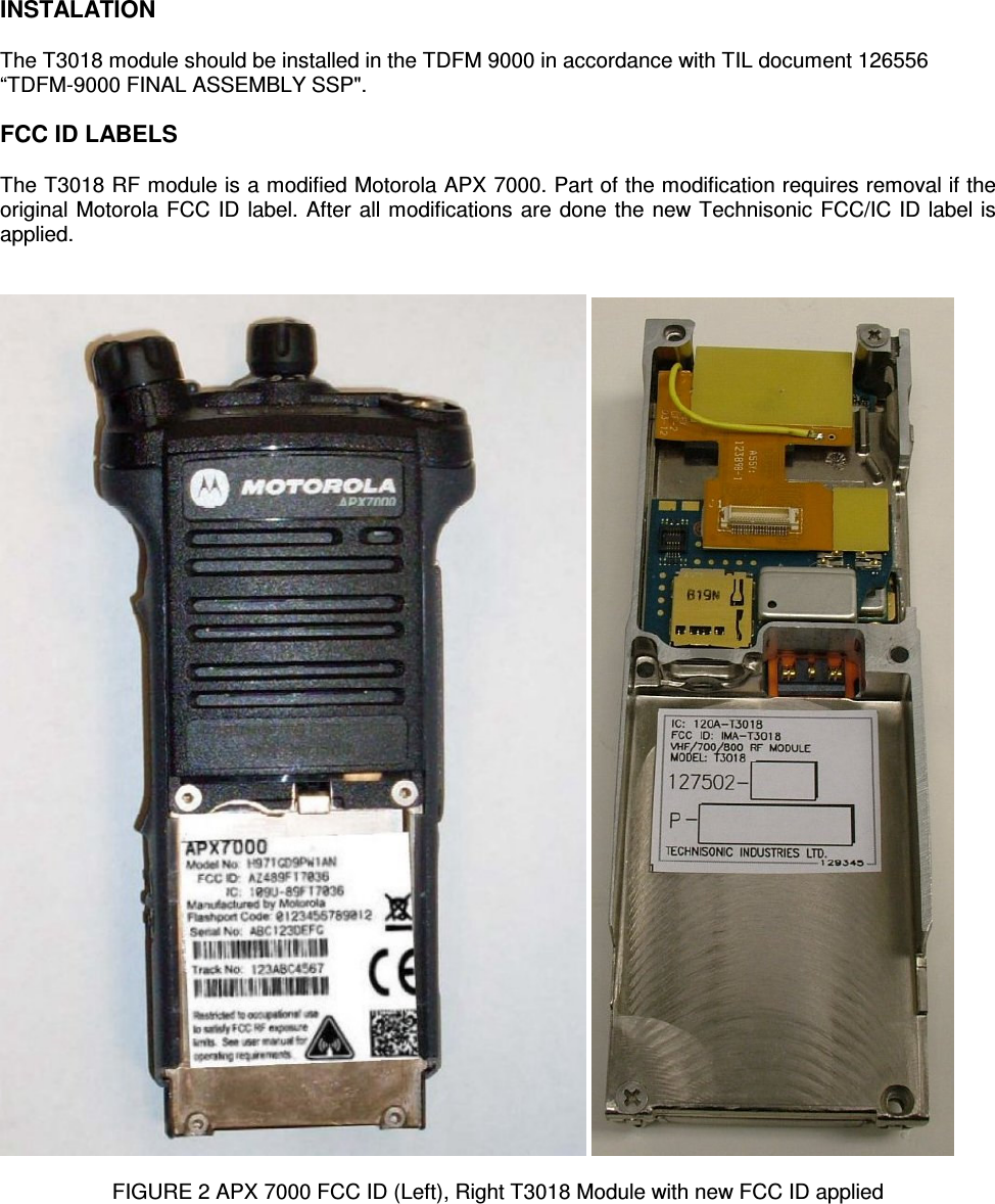    INSTALATION  The T3018 module should be installed in the TDFM 9000 in accordance with TIL document 126556 “TDFM-9000 FINAL ASSEMBLY SSP&quot;.  FCC ID LABELS  The T3018 RF module is a modified Motorola APX 7000. Part of the modification requires removal if the original Motorola FCC ID label. After all modifications are done the new Technisonic FCC/IC ID label is applied.       FIGURE 2 APX 7000 FCC ID (Left), Right T3018 Module with new FCC ID applied 