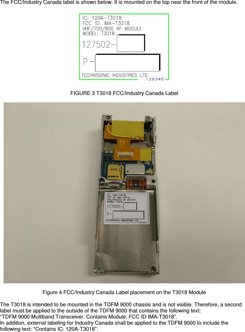    The FCC/Industry Canada label is shown below. It is mounted on the top near the front of the module.    FIGURE 3 T3018 FCC/Industry Canada Label    Figure 4 FCC/Industry Canada Label placement on the T3018 Module  The T3018 is intended to be mounted in the TDFM 9000 chassis and is not visible. Therefore, a second label must be applied to the outside of the TDFM 9000 that contains the following text: “TDFM 9000 Multiband Transceiver. Contains Module: FCC ID IMA-T3018”. In addition, external labeling for Industry Canada shall be applied to the TDFM 9000 to include the following text: “Contains IC: 120A-T3018”. 